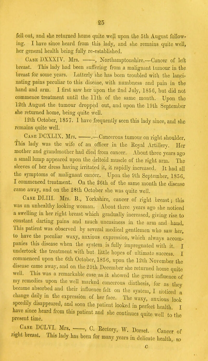 S5 fell out, ami she retuvncd home quite we}l upon the 5th August followr iug. I have since heard from this lady, and slic remains quite well, her general health being fully re-established. Case DXXXIV. Mrs. , Northamptonshire.—Cancer of left breast. This lady had been suffering from a malignant tumour in the breast for some years. Latterly she has been troubled with tlie lancL nating pains peculiar to this disease, with numbness and pain in the hand and arm. I first saw her upon the 2nd July, 185G, but did not commence treatment until the 11th of the same month. Upon the 12 th August the tumour dropped out, and upon the 19 th September she returned home, being quite well. 12th Octol)er, 1857. I have frequently seen this lady since, and shq remains quite well. Case DCXLIX. Mrs. .—Cancerous tumour on right shoulder, This lady was the wife of an officer in the Eoyal Artillery. Her mother and grandmother had died from cancer. About three years ago a small lump appeared upon the deltoid muscle of the right arm. The sleeves of her dress having irritated it, it rapidly increased. It had all the symptoms of malignant cancer. Upon the 9th September, 185G, I commenced treatment. On the 26th of the same month the disease came away, and on the 28th October she was quite well. Case DLIII. Mrs. B., Yorkshire, cancer of right breast; this uas an unhealthy looking’ woman. About tliree years ago she noticed a swelling in her right breast which gradually increased, giving rise to constant darting pains and much uneasiness in the arm and hand. Tliis patient was observed by several medical gentlemen who saw her, to have the peculiar waxy, anxious expression, which always accom- panies this disease when the system is fully impregnated with it. I undeitook the treatment with but little hopes of ultimate success. I commenced upon the 6th October, 1856, upon the 12th November the disease came away, and on the 29th December she returned home quite welt. This was a remarkable case as it showed the great influence of my remedies upon the well marked cancerous diathesis, for as they became absorbed and their inlluence felt on the system, I noticed a change daily in the e.xpression of her face. The waxy, anxious look speeddy disappeared, and soon the patient looked in perfect health I have since heard from this patient and she continues quite well to the present time. Case DCLVI, Mrs. , C, Rectory, W. Dorset. Cancer of right breast. This lady has been for many years in delicate health. so c
