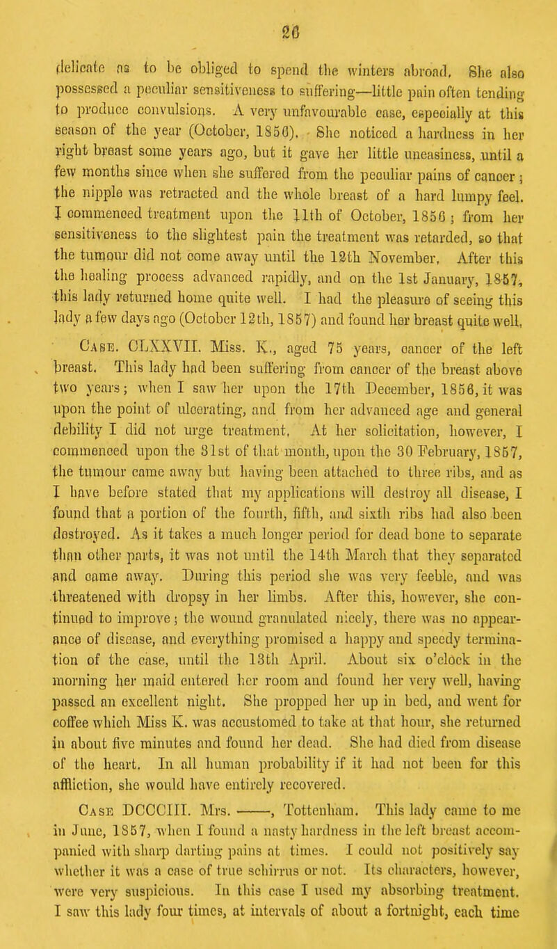 20 (lellcnte ns to be obliged to spend tlie winters abroad, Slie also possessed a peculiar sensitiveness to suffering—little pain often tending to produce coiivnlsious. A very unfavourable ease, especially at this season of the year (October, 1850), - She noticed a hardness in her yight breast some years ago, but it gave her little uneasiness, until a few months since when she suffered from the peculiar pains of cancer 5 the nipple was retracted and the whole breast of a hard lumpy feel. I commenced treatment upon the Uth of October, 1850 ; from her gensitiveness to the slightest pain the treatment was retarded, so that the tumour did not come away until the 13th November, After this the healing process advanced rapidly, and on the 1st Januniy, 1857, this lady returned home quite well. I had the pleasime of seeing this lady a tew days ago (October 13th, 1857) and found her breast quite well, Case. CLXXYII. Miss. Iv., aged 75 years, oanoer of the left breast. This lady had been suffering from cancer of the breast above two years; when I saw her upon the 17th December, 1858, it was Upon the point of ulcerating, and from her advanced age and general debility I did not urge treatment, At her solicitation, however, I coinmonoed upon the 81st of that month, upon the 30 Debruary, 1867, the tumour came away but having been attached to three ribs, and as I have before stated that my applications will destroy all disease, I found that a portion of the fourth, fifth, aiul sixth ril)s had also been destroyed. As it takes a much longer period for dead bone to separate than other parts, it was not until the 14th March that they separated and came away. During this period she was very feeble, and was threatened with dropsy in her limbs. After this, however, she con- tinued to improve; the wound granulated nicely, there was no appear- ance of disease, and everything promised a happy and speedy termina- tion of the case, until the 13th April. About six o’clock in the morning her maid entered her room and found her very well, having passed an excellent night. She propped her up in bed, and went for coffee which Miss K. was accustomed to take at that hour, she returned in about five minutes and found her dead. She had died from disease of the heart. In all human probability if it had not been for this affliction, she would have entirely recovered. Case DCCCIII. Mrs. , Tottenham. This lady came to me in June, 1857, when I found a nasty hardness in the left breast accom- panied with sharp darting pains at times. I could not positively say whether it was a case of true schirrus or not. Its characters, however, were very suspicious. In this case I used my absorbing treatment.