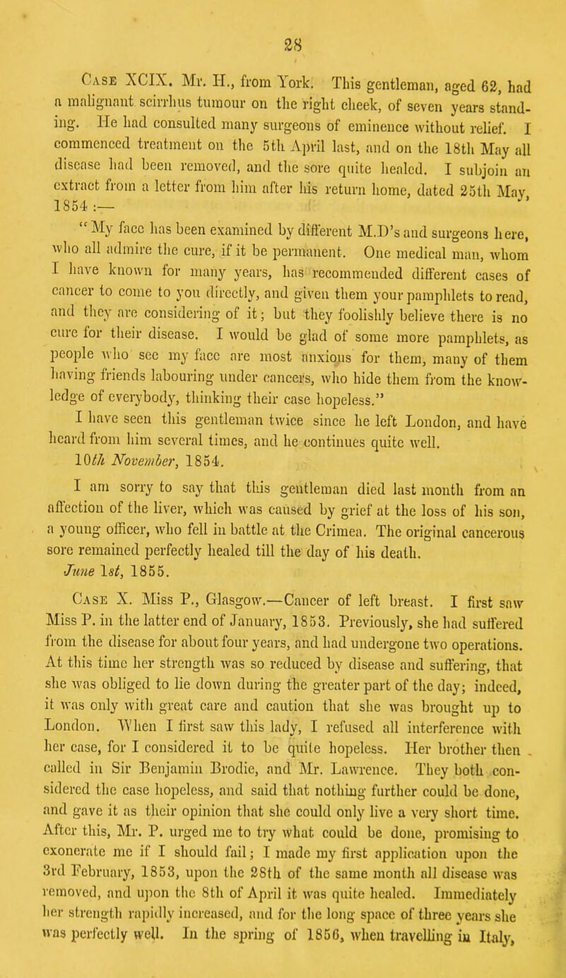 Case XCIX. Mv, H., from York. This gentleman, aged 62, had a malignant scirrhns tumour on the right cheek, of seven years stand- ing. He had consulted many surgeons of eminence without relief. I commenced treatment on the .5tli April last, and on the 18th May all disease had been removed, and the sore quite healed. I subjoin an extract from a letter from him after his return home, dated 2oth May 1854 “ My face has been examined by difierent M.D’s and surgeons here, who all admire the cure, if it be permanent. One medical man, whom I liave known for many years, has recommended different cases of cancer to come to you directly, and given them your pamphlets to read, and they are considering of it; but they foolishly believe there is no cure tor their disease. I would be glad of some more pamphlets, as people who sec my face are most anxious for them, many of them having friends labouring under cancers, who hide them from the know- ledge of everybody, thinking their case hopeless.” I have seen this gentleman twice since he left London, and have heard from him several limes, and he continues quite well. 10til November, 1854. I am sorry to say that tliis gentleman died last month from an affection of the liver, which was caused by grief at the loss of his son, a young officer, who fell in battle at the Crimea. The original cancerous sore remained perfectly healed till the day of his death. June Is^, 1855. Case X. Miss P., Glasgow.—Cancer of left breast. I first saw Miss P. in the latter end of January, 1853. Previously, she had suffered from the disease for about four years, and had undergone two operations. At this time her strength was so reduced by disease and suffering, that she was obliged to lie down during the greater part of the day; indeed, it was only with great care and caution that she was brought up to London. 'When I first saw this lady, I refused all interference with her case, for I considered it to be quite hopeless. Her brother then _ called in Sir Benjamin Brodie, and Mr. Lawrence. They both con- sidered the case hopeless, and said that nothing further could be done, and gave it as their opinion that she could only live a very short time. After this, Mr. P. urged me to try what could be done, promising to exonerate me if I should fail; I made my first application upon the 3rd Pebruary, 1853, upon the 28th of the same month all disease was removed, and iqmn tlic 8th of April it was quite healed. Immediately her strength rapiilly increased, and for the long space of three years she was perfectly well. In the spring of 1856, when travelling iu Italy,