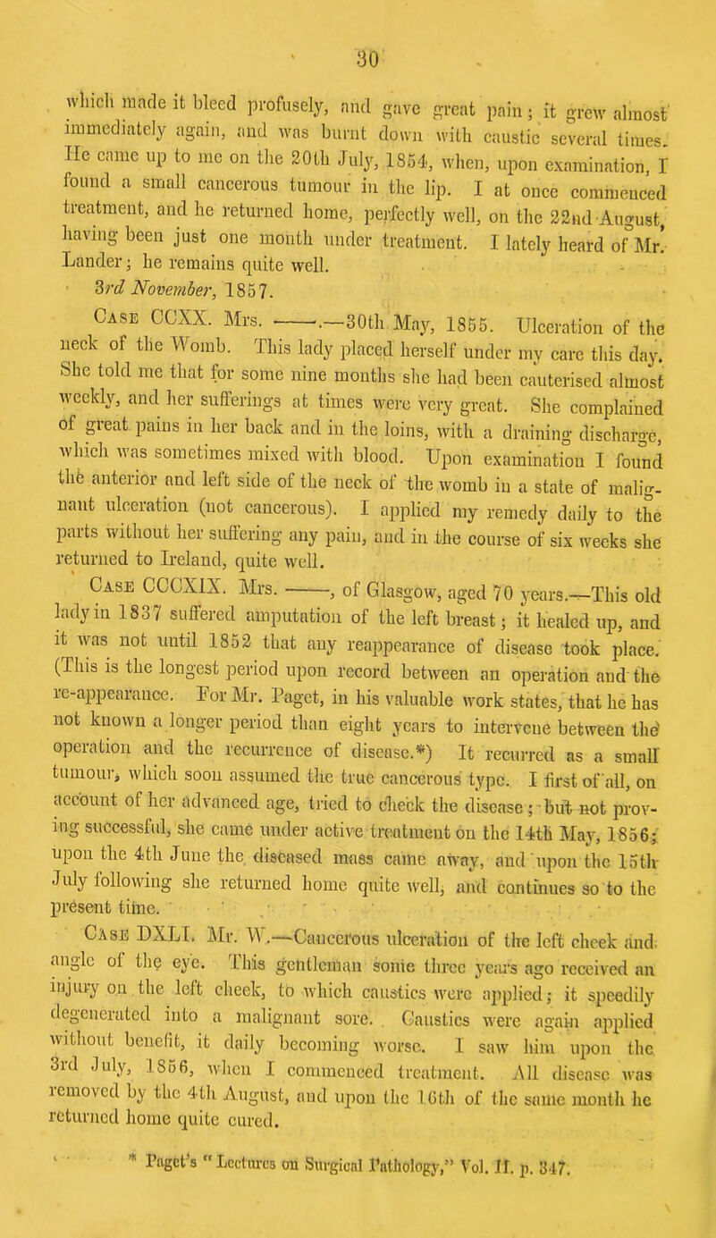 wliich made it bleed profusely, and gave great pain; it grew almost' immediately again, and was burnt down with caustie several times. He came up to me on the 20th July, 1854', when, upon examination, I found a small cancerous tumour in the lip. I at once commenced treatment, and he returned home, perfectly well, on the 22nd August, having been just one month under treatment. I lately heard of°Mr’ Lander; he remains quite well. %rd November, 1857- Case CCXX. Mrs. .—30th May, 1855. Ulceration of the neck of the Womb. This lady placed herself under my care this day. She told me that for some nine months she had been cauterised almost weekly, and her sufferings at times were very great. She complained of p-eat pains in her back and in the loins, with a draining discharge, which was sometimes mixed with blood. Upon examination I found thfe anterior and left side of the neck of the womb in a state of malig- nant ulceration (not cancerous). I applied my remedy daily to the parts without her suffering any pain, and in the course of six weeks she returned to Ireland, quite well. Case CCCXIX. Mrs. , of Glasgow, aged 70 years.—This old lady in 1837 suffered amputation of the left breast; it healed up, and it was not until 1852 that any reappearance of disease took place. (This is the longest period upon record between an operation and the re-appearance. For Mr, Paget, in his valuable work states, that he has not known a longer period than eight years to inteiwcue between Ihd operation and the recurrence of disease.*) It recurred as a small’ tumour^ which soon assumed the true cancerous type., I first of ail, on account of her advanced age, tried to check the disease; but not prov- ing successful, she came under active treatment on the 14th May, 1856; upon the 4 th June the diseased mass came away, and upon the lotlv July following she returned home quite well, and continues so to the present tilnc. ' ' . ■ ' Case DXLI. Mr. Cancerous ulceration of the left cheek and. angle of the eye. I his gentleman sonie three ye;n‘s ago received an injury on the left cheek, to which caustics were applied,- it speedily degenerated into a malignant sore. Caustics were again applied without benefit, it daily becoming worse. I saw him upon the 3id July, 1856, wlicn I commenced treatment. XU disease was removed by the 4tli August, and upon the 1 Gth of the same month he returned home quite cured. ** Paget’s “Lcctm-cs on Surgical Pathology,” Vol. II. p. 347.