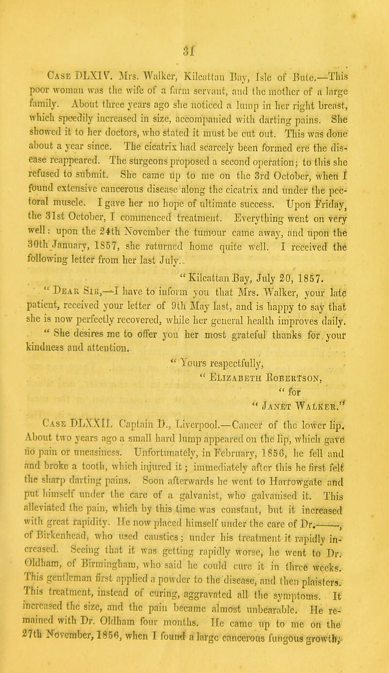 51 Case DLX1\^ ^Mrs. Walker, KilcaLtaii Bay, Isle of’ Buie.—This poor woman was the wife of a farm servant, and the inotlier of a large family. About three years ago she noticed a lump in her right breast, which speedily increased in size, aceompanied with darting pains. She showed it to her doctors, who stated it must be cut out. This was done about a year since. The cicatrix had scarcely been formed ere the dis- ease reappeared. The surgeons proposed a second operation; to this she refused to submit. She came up to me on the 3rd October, when 1 found extensive cancerous disease along the cicatrix and under the pec- toral muscle. I gave her no hope of ultimate success. Upon BridRyj the 31st October, I commenced treatment. Everything went on very well: upon the 24'th November the tumour came away, and upon the 30thjTanuary, 1857, she returned home quite well. I received the following letter from her last July.. “ Kilcattan Bay, July 20, 1857. “ Dear Sir,—have to inform you that Mrs. Walker, your late patient, received your letter of 9th May last, and is happy to say that she is now perfectly recovered, while her general health improves daily. “ She desires me to offer you her most grateful thanks for. your kindness and attention. “ lours respectfully, Elizabeth EobeuTson, “ for “ Janet Walker.’^ Case DLXXti. Captain D., Liverpool.—Cancer of the lower lip. About two years ago a small hard lump appeared on the lip, which gave ho pain or uneasiness. Unfortunately, in February, 1856, he fell and and broke a tooth, winch injured it; immediately after this he first feli the sharp darting pains. Soon afterwards he Avent to liaitOAVgate and put himself under the care of a galvanist, who galvanised it. This alleviEltcd the pain, which by this time was constant, but it increased with great rapidity. He now placed himself under the care of Dr.- -, of Birkenhead, Avho used caustics; under his treatment it rapidly in- creased. Seeing that it rvas getting rapidly rvorse, he rvent to Dr. Oldham, of Birmingham, who said he could cui-c it in tln-ce weeks. This gentleman first applied a powder to the disease, and then plaisters. Jhis treatment, instead of curing, aggravated all the symptoms. It increased the size, and the pairr became alnrost irnbearable. He re- mained with Dr. Oldham four months. He came up to rnc ott the