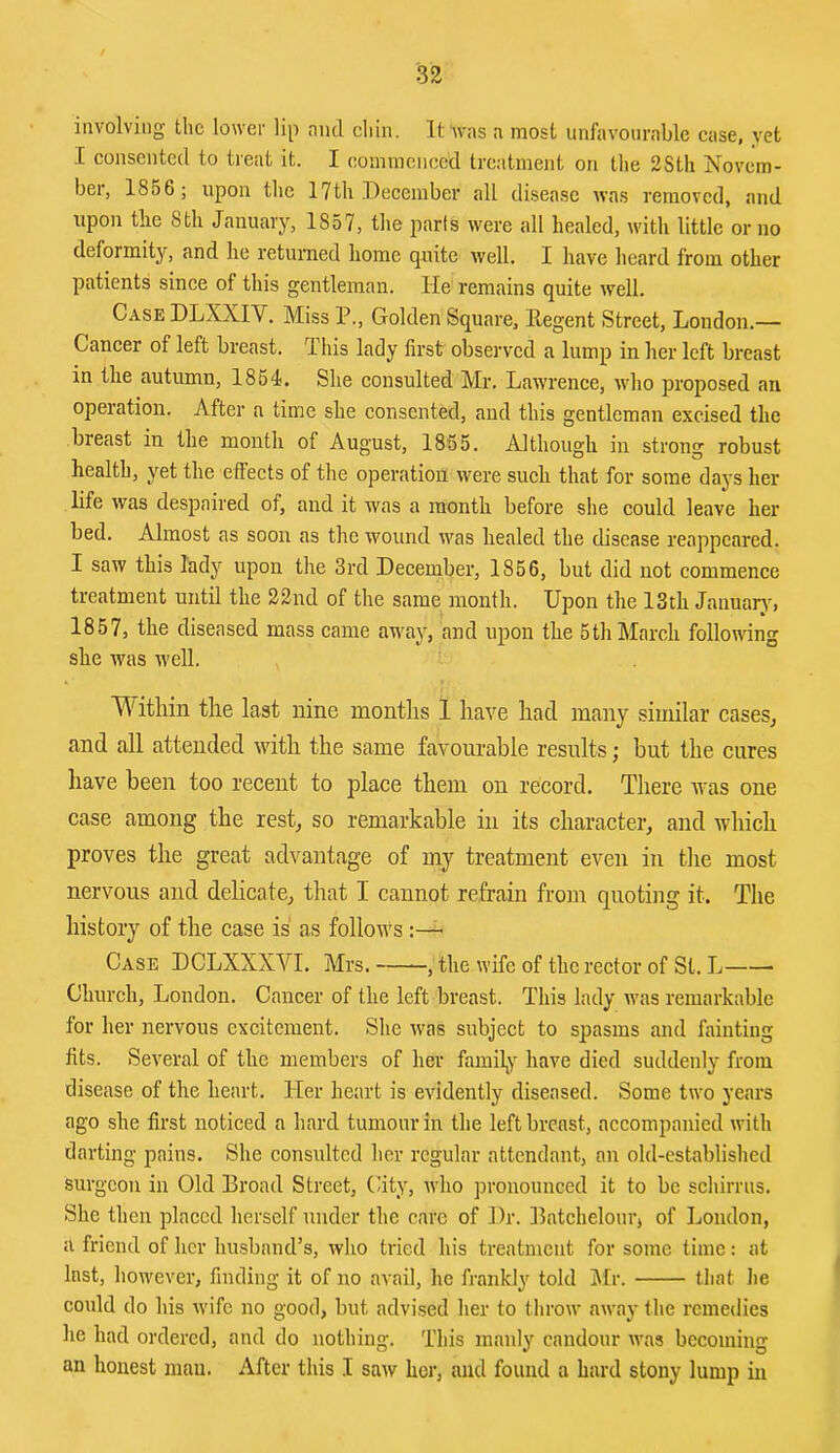 involving the lower lip nml chin. It was a most unfavourable case, yet .[ consented to treat it. I oominciieed treatment on the 2Sth Novem- ber, 18o6; upon the 17th December all disease was removed, and upon tlie 8th January, 1857, the parts were all healed, with little or no deformity, and he returned home quite well. I have heard from other patients since of this gentleman. He remains quite well. Case DLXXIV. Miss P., Golden Square, Eegent Street, London.— Cancer of left breast. This lady first observed a lump in her left breast in the autumn, 1864. She consulted Mr. Lawrence, who proposed an operation. After a time she consented, and this gentleman excised the breast in the month of August, 1855. Although in strong robust health, yet the effects of the operation were such that for some days her life was despaired of, and it was a month before she could leave her bed. Almost as soon as the wound was healed the disease reappeared. I saw this lady upon the 3rd December, 1856, but did not commence treatment until the 22nd of the same month. Upon the 13th Januarj^ 1857, the diseased mass came away, and upon the 5th March folloudng she was well. Within the last nine months 1 have had many similar cases^ and all attended with the same favourable results; but the cures have been too recent to place them on record. There Avas one case among the rest^ so remarkable in its character, and which proves the great advantage of my treatment even in tlie most nervous and delicate, that I cannot refrain from quoting it. The history of the case is as follows Case DCLXXXVI. Mrs. , the wife of the rector of St. L Church, London. Cancer of the left breast. This lady Avas remarkable for her nervous excitement. She was subject to spasms and fainting fits. Several of the members of her familjV have died suddenly from disease of the heart. Her heart is evidently diseased. Some two years ago she first noticed a hard tumour in the left breast, accompanied with darting pains. She consulted her regular attendant, an old-establislied surgeon in Old Broad Street, City, rvlio pronounced it to bo scliirrus. She then placed herself under the care of Dr. Batcheloui*) of Loudon, a friend of her husband’s, who tried his treatment for some time: at lust, hoAvever, finding it of no avail, he frankly told jMr. that he could do his wife no good, but advised her to throw away the remedies he had ordered, and do nothing. This manly candour was becoming an honest niau. After this I saAv her, and found a hard stony lump in