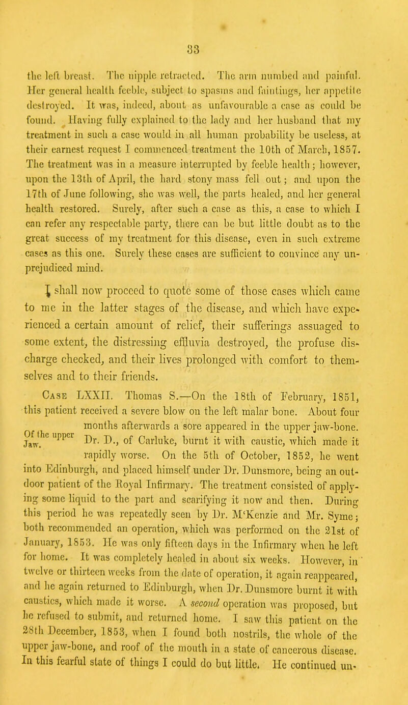 tlic lell breast. 'I'bc nipple relraclcd. Tlic arm mirnbed and painl'nl. Her general hcaltli feeble, subject. Lo spasms and faintings, her appetite destroyed. It was, indeed, about as unfavourable a case as could be found. ^Having fully explained to the lady and her husband that my treatment in such a case would in all human probability be useless, at their earnest request I commenced treatment the 10th of March, 1857- The treatment was in a measure interrupted by feeble health; however, upon the 13th of April, the hard stony mass fell out; and upon the 17th of June following, she was well, the parts healed, and her general health restored. Surely, after such a case as this, a case to which I can refer any respectable party, there can be but little doubt as to the great success of my treatment for this disease, even in such extreme cases as this one. Surely these cases are sufficient to convince any un- prejudiced mind. ^ shall now proceed to quote some of those cases which came to me in the latter stages of the disease, and wliicli have expe- rienced a certain amount of relief, their sufferings assuaged to some extent, the distressing effluvia destroyed, the profuse dis- charge checked, and their lives prolonged with comfort to them- selves and to their friends. Case LXXII. Thomas S.—On the 18th of Tebruary, 1851, this patient received a severe blow on the left malar bone. About four months afterwards a sore appeared in the upper jaw-bone. WJhc upper -Q ^ Carluke, burnt it with caustic, which made it rapidly worse. On the 5th of October, 1852, he went into Edinburgh, and placed himself under Hr. Hunsmorc, being an out- door patient of the Royal Infirmaiy. The treatment eonsisted of apply- ing some liquid to the part and scarifying it now and then. During this period he was repeatedly seen by Dr. M'Kcnzie and Mr. Syme; both recommended an operation, which was performed on the 21st of January, 1853. He was only fifteen days in the Infirmary Avheii he left for home. It was completely healed in about six weeks. However, in ' tvclve or thirteen weeks from the date of operation, it again reappeared, and he again returned to Edinburgh, when Dr. Dunsmore burnt it with caustics, which made it worse, A second operation Avas proposed, but ho refused to submit, and returned home. I saw this patient on the 28th December, 1853, when I found both nostrils, the whole of the uppci jaAv-bone, and roof of the mouth in a state of cancerous disease. In this fearful state ot things I could do but little. He continued un-