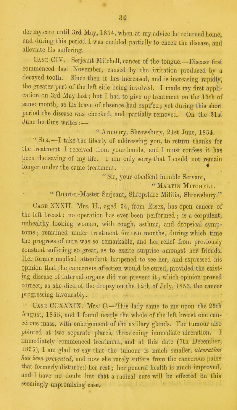 cler my cave until 3vd May, 1854, when at my advice lie returned home, and during this period I was enabled pavtially to check the disease, and alleviate his sufferiua!. Case CIV. Serjeant Mitchell, cancer of the tongue.—Disease first commenced last November, caused by the irritation produced by a decayed tooth. Since then it has increased, and is increasing rapidly, the greater part of the left side being involved. I made my first appli- cation on 3rd May last; but I had to give up treatment on the 13th of same month, as his leave of absence had expil^ed; yet during this short period the disease was checked, and partially removed. On the 21st June he thus writes :— ' “ Armomy, Shrewsbury, 21st June, 1854. “ Sir,—I take the liberty of addressing you, to return thanks for the treatment I received from your hands, and I must confess it has been the saving of ijiy life. I am only sorry, that I coidd not remain longer under the same treatment. * “ Sii’, your obedient humble Servant, “ Martin Mitchell. “ Quarter-Master Serjeant, Shropshii-e Militia, Shrewsbury.” Case XXXII. Mrs. H., aged 54, from Essex, has open cancer of the left breast; no operation has ever been performed ; is a corpulent, unhealthy looking woman, with cough, asthma, and dropsical symp- toms ; remained under treatment for two months, during which time the progress of cure was so remarkable, and her relief from previously constant suffering so great, as to excite surprise amongst her friends. Her former medical attendant happened to see her, and expressed his opinion that the cancerous affection would be cured, provided the exist- ing disease of internal organs did not prevent it; which opinion proved correct, as she died of the dropsy on the 12th of July, 1853, the cancer progressing favoinably. Case CCXXXIX. hHs. C.—This lady came to me upon the 25th August, 1856, and I found nearly the whole of the left breast one can- cerous mass, with enlargement of the axillary glands. The tumour also pointed at two separate places, threatening immediate iJceration. I immediately commenced treatmeht, and at this date (7th December, 1855), 1 am glad to say tliat the tumour is much smallerj nlceraiioti has been prevented, and now she rarely suffers from the cancerous pains that formerly disturbed her rest; her general health is much improved, and I have no doubt but that n radical cure will be effected on this seemingly unpromising case<
