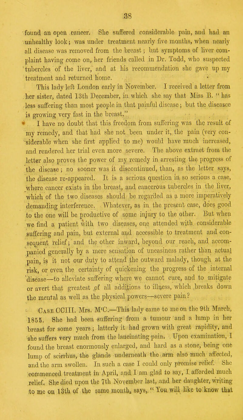 found an open cancer. She suffered considerable pain, and had an -unhealthy look; was under treatment nearly five mouths, when nearly all disease was removed from the breast; but symptoms of liver com- plaint having come on, her friends called in Dr. Todd, who suspected ‘tubercles of the liver, and at his recommendation she gave up ray treatment and returned home. This lady left London early in November. I received a letter from her sister, dated 13th Decembei-, in which she say that Miss B. “ has less suffering than most people in that painful disease; but the diseasce is growing very fast in the breast.” ■ • I have no doubt that this freedom from suffering was the result of my remedy, and that had she not been under it, the pain (very con- siderable when she first applied to me) would have much increased, and rendered her trial even more severe. The above extraet from the letter also proves the power of my remedy in arresting the progress of the disease; no sooner was it discontinued, than, as the letter says, the disease re-appeared. It is a serious question in so serious a case, wiiei’e cancer exists in the breast, and cancerous tubercles in the liver, which of the two diseases should be regarded as a more imperatively demanding interference. Whatever, as in the present case, does good to the one will be productive of some injury to the other. But when we find a patient with two diseases, one attended with considerable suffering and pain, but external and accessible fo treatment and con- seqrient relief;' and the other inward, beyond our reach, and accom- panied generally by a mere sensation of uneasiness rather than actual pain, is it not our duty to attend the outwmrd malady, though at the risk, or even the certainty of quickening the progress of the internal ‘disease—to alleviate suffering where wm cannot cure, and to mitigate or avert that greatest ,pf all additions to illness, which breaks down the mental as well as the physical powers—severe pain? c Case OCIII. Mrs. M'C.—This lady came to me on the 9th March, 1855. She had been suffering from a tumour and a lump iu her breast for some years ; latterly it had grown with great rapidity, and she suffers very muoh from the lancinating pain-. Upon examination, I found the breast enormously enlarged, and hard as a stone, being one lump of sciri’hus, the glands underneath the- arm also much aft’ected, and the arm swollen. In such a case I could only promise relief. She commenced treatment in April, and I am glad to say, I afforded much relief. She died upon the 7th November last, and her daughter, wndting to luc on 13th of the same mouth, says, “ You wiU like to know that