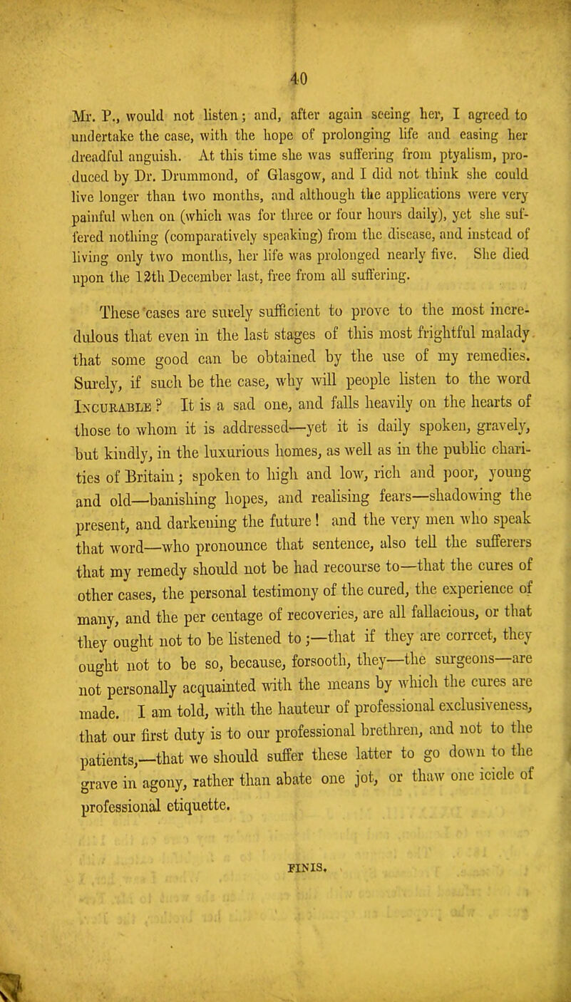 Mr. P., would not listen; and, after again seeing her, I agi-eed to undertake the case, with the hope of prolonging life and easing her dreadful anguish. At this time she was suffering from ptyalism, pro- duced by Dr. Drummond, of Glasgow, and I did not think she could live longer than two months, and although the applications were very- painful when on (which was for three or four hours daily), yet she suf- fered nothing (comparatively speaking) from the disease, and instead of living only two months, her life was prolonged nearly five. Slie died upon tlie 13th December last, free from all suffering. These'cases are surely sufficient to prove to the most incre- dulous that even in the last stages of this most frightful malady, that some good can he obtained by the use of my remedies. Sui’ely, if such be the case, why will people listen to the word Incurable ? It is a sad one, and falls heavily on the hearts of those to whom it is addressed—yet it is daily spoken, gravely, but kindly, in the luxurious homes, as well as in the public chari- ties of Britain; spoken to high and low, rich and poor, young and old—banishing hopes, and realising fears—shadoning the present, and darkening the future! and the very men who speak that word—who pronounce that sentence, also tell the sufferers that my remedy should not be had recoui-se to—that the cures of other cases, the personal testimony of the cured, the experience of many, and the per centage of recoveries, are all fallacious, or that they ought not to be listened to;—that if they are correct, they ought not to be so, because, forsooth, they—the surgeons are not personaUy acquainted with the means by which the cures are made. I am told, with the hauteur of professional exclusiveness, that our first duty is to our professional bretlu-en, and not to the patients,—that we should suffer these latter to go down to the grave in agony, rather than abate one jot, or thaw one icicle of professional etiquette. FINIS.