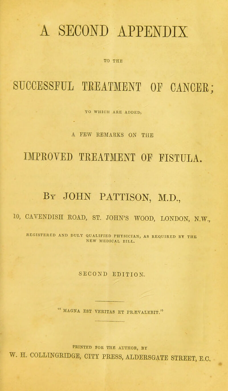 A SECOND APPENDIX TO THE SUCCESSFUL TREATMENT OF CANCER; TO WHICH ARE ADDED, A FEW REMARKS ON THE IMPROVED TREATMENT OF FISTULA. By JOHN PATTISON, M.D., 10, CAVENDISH ROAD, ST. JOHN’S WOOD, LONDON, N.W, REGISTERED AND DULY QUALIFIED FHYSICIAN, AS REQUIRED BY THE NEW MEDICAL BILL. SECOND EDITION. MAGNA EST VERITAS ET PR.J5VAEEBIT.” PRINTED FOR TIIE AUTHOR, BY W. H. COLLINGRTDGE, CITY PRESS, ALDERSGATE STREET, E.C.