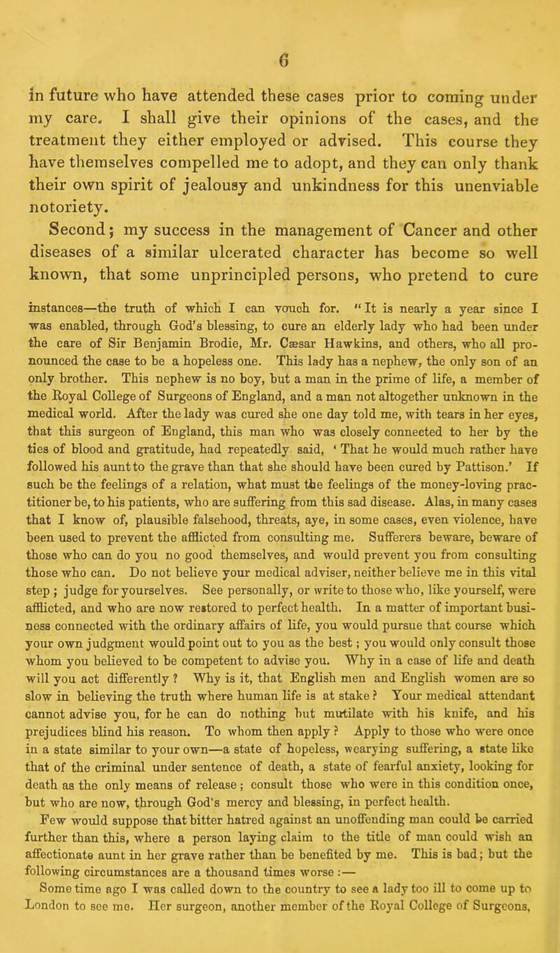 in future who have attended these cases prior to coining under my care. I shall give their opinions of the cases, and the treatment they either employed or advised. This course they have themselves compelled me to adopt, and they can only thank their own spirit of jealousy and unkindness for this unenviable notoriety. Second; my success in the management of Cancer and other diseases of a similar ulcerated character has become so well known, that some unprincipled persons, who pretend to cure instances—the truth of which I can vouch for. “ It is nearly a year since I was enabled, through God’s blessing, to cure an elderly lady who had been under the care of Sir Benjamin Brodie, Mr. Caesar Hawkins, and others, who all pro- nounced the case to be a hopeless one. This lady has a nephew, the only son of an only brother. This nephew is no boy, hut a man in the prime of life, a member of the Royal College of Surgeons of England, and a man not altogether unknown in the medical world. After the lady was cured she one day told me, with tears in her eyes, that this surgeon of England, this man who was closely connected to her by the ties of blood and gratitude, had repeatedly said, ‘ That he would much rather have followed his aunt to the grave than that she should have been cured by Pattison.’ If such be the feelings of a relation, what must the feelings of the money-loving prac- titioner be, to his patients, who are suffering from this sad disease. Alas, in many cases that I know of, plausible falsehood, threats, aye, in some cases, even violence, have been used to prevent the afflicted from consulting me. Sufferers beware, beware of those who can do you no good themselves, and would prevent you from consulting those who can. Do not believe your medical adviser, neither believe me in this vital step ; judge for yourselves. See personally, or write to those who, like yourself, were afflicted, and who are now restored to perfect health. In a matter of important busi- ness connected with the ordinary affairs of life, you would pursue that course which your own judgment would point out to you as the best; you would only consult those whom you believed to be competent to advise you. Why in a case of life and death will you act differently ? Why is it, that English men and English women are so slow in believing the truth where human life is at stake ? Your medical attendant cannot advise you, for he can do nothing but mutilate with his knife, and his prejudices blind his reason. To whom then apply ? Apply to those who were once in a state similar to your own—a state of hopeless, wearying suffering, a state like that of the criminal under sentence of death, a state of fearful anxiety, looking for death as the only means of release j consult those who were in this condition once, but who are now, through God’s mercy and blessing, in perfect health. Pew would suppose that bitter hatred against an unoffending man could bo carried further than this, where a person laying claim to the title of man could wish an affectionate aunt in her grave rather than he benefited by me. This is bad; but the following circumstances are a thousand times worse:— Some time ago I was called down to the country to see a lady too ill to come up to London to see me. Her surgeon, another member of the Royal College of Surgeons.