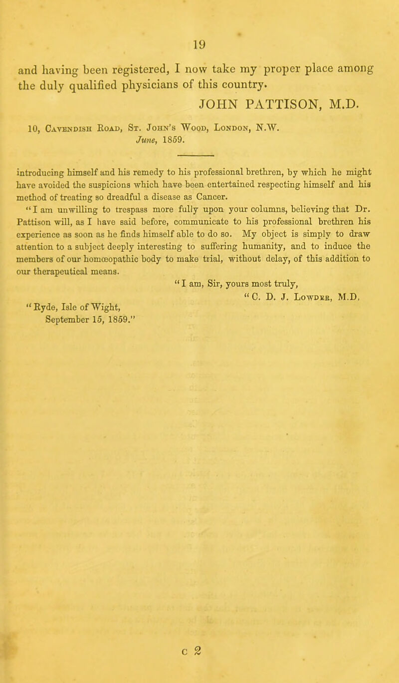 and having been registered, I now take my proper place among the duly qualified physicians of this country. JOHN PATTISON, M.D. 10, Cavendish Boad, St. John’s Wood, London, N.W. June, 1859. introducing himself and his remedy to his professional brethren, by -which he might have avoided the suspicions which have been entertained respecting himself and his method of treating so dreadful a disease as Cancer. “ I am unwilling to trespass more fully upon your columns, believing that Dr. Pattison will, as I have said before, communicate to his professional brethren his experience as soon as he finds himself able to do so. My object is simply to draw attention to a subject deeply interesting to suffering humanity, and to induce the members of our homoeopathic body to make trial, without delay, of this addition to our therapeutical means. “ I am, Sir, yours most truly, “ C. D. J. Lowdeb, M.D, “ Byde, Isle of Wight, September 15, 1859.” c 2