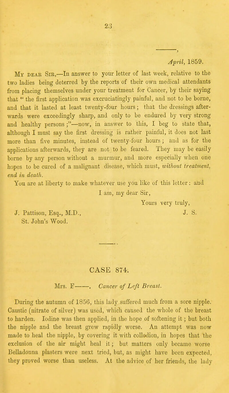 April, 1859. My dear Sir,—In answer to your letter of last week, relative to the two ladies being deterred by the reports of their own medical attendants from placing themselves under your treatment for Cancer, by their saying that “ the first application was excruciatingly painful, and not to be borne, and that it lasted at least twenty-four hours; that the dressings after- wards were exceedingly sharp, and only to be endured by very strong and healthy persons —now, in answer to this, I beg to state that, although I must say the first dressing is rather painful, it does not last more than five minutes, instead of twenty-four hours; and as for the applications afterwards, they are not to be feared. They may be easily borne by any person without a murmur, and more especially when one hopes to be cured of a malignant disease, which must, without treatment, end in death. You are at liberty to make whatever use you like of this letter: and I am, my dear Sir, Yours very truly, J. Pattison, Esg., M.D., J. S. St. John’s Wood. CASE 874. Mrs. E . Cancer of Left Breast. During the autumn of 1856, this lady suffered much from a sore nipple. Caustic (nitrate of silver) was used, which caused the whole of the breast to harden. Iodine was then applied, in the hope of softening it; but both the nipple and the breast grew rapidly worse. An attempt was now made to heal the nipple, by covering it with collodion, in hopes that the exclusion of the air might heal it; but matters only became worse Belladonna plasters were next tried, but, as might have been expected, they proved worse than useless. At the advice of her friends, the lady