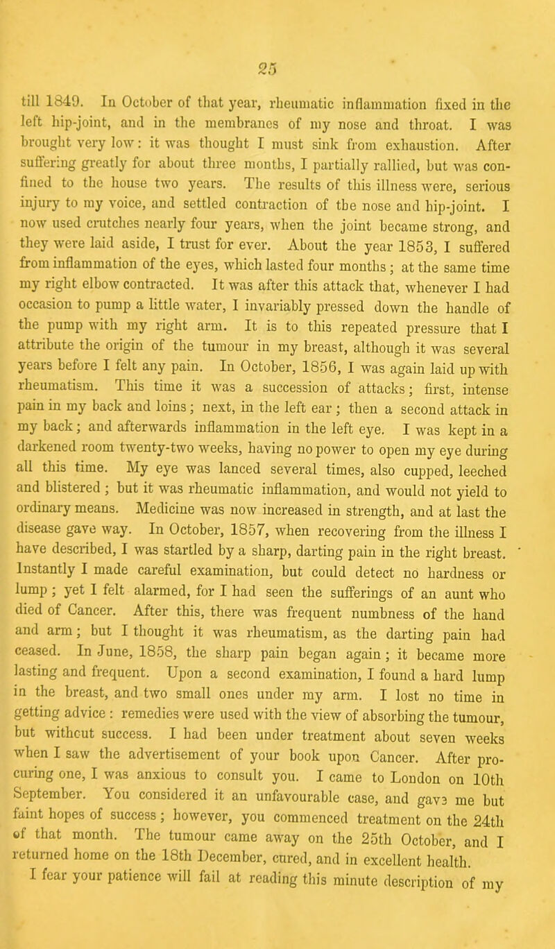 till 1849. In October of that year, rheumatic inflammation fixed in the left hip-joint, and in the membranes of my nose and throat. I was brought very low: it was thought I must sink from exhaustion. After suffering greatly for about three months, I partially rallied, but was con- fined to the house two years. The results of this illness were, serious injury to my voice, and settled contraction of the nose and hip-joint. I now used dutches nearly four years, when the joint became strong, and they were laid aside, I trust for ever. About the year 1853, I suffered from inflammation of the eyes, which lasted four months; at the same time my right elbow contracted. It was after this attack that, whenever I had occasion to pump a little water, I invariably pressed down the handle of the pump with my right arm. It is to this repeated pressure that I attribute the origin of the tumour in my breast, although it was several years before I felt any pain. In October, 1856, I was again laid up with rheumatism. This time it was a succession of attacks; first, intense pain in my back and loins; next, in the left ear ; then a second attack in my back ; and afterwards inflammation in the left eye. I was kept in a darkened room twenty-two weeks, having no power to open my eye during all this time. My eye was lanced several times, also cupped, leeched and blistered ; but it was rheumatic inflammation, and would not yield to ordinary means. Medicine was now increased in strength, and at last the disease gave way. In October, 1857, when recovering from the illness I have described, I was startled by a sharp, darting pain in the right breast. Instantly I made careful examination, but could detect no hardness or lump; yet 1 felt alarmed, for I had seen the sufferings of an aunt who died of Cancer. After this, there was frequent numbness of the hand and arm; but I thought it was rheumatism, as the darting pain had ceased. In June, 1858, the sharp pain began again; it became more lasting and frequent. Upon a second examination, I found a hard lump in the breast, and two small ones under my arm. I lost no time in getting advice : remedies were used with the view of absorbing the tumour, but without success. I had been under treatment about seven weeks when I saw the advertisement of your book upon Cancer. After pro- curing one, I was anxious to consult you. I came to London on 10th September. \ou considered it an unfavourable case, and gave me but faint hopes of success ; however, you commenced treatment on the 24th of that month. The tumour came away on the 25th October, and I returned home on the 18th December, cured, and in excellent health.