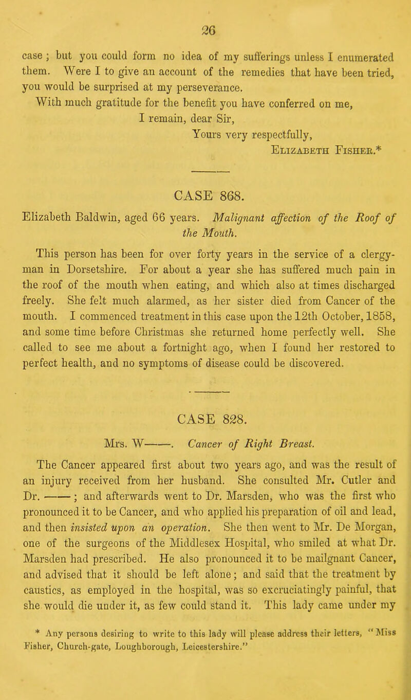case ; but you could form no idea of my sufferings unless I enumerated them. Were I to give an account of the remedies that have been tried, you would be surprised at my perseverance. With much gratitude for the benefit you have conferred on me, I remain, dear Sir, Yours very respectfully, Elizabeth Fisher.* CASE 868. Elizabeth Baldwin, aged 66 years. Malignant affection of the Roof of the Mouth. This person has been for over forty years in the service of a clergy- man in Dorsetshire. For about a year she has suffered much pain in the roof of the mouth when eating, and which also at times discharged freely. She felt much alarmed, as her sister died from Cancer of the mouth. I commenced treatment in this case upon the 12th October, 1858, and some time before Christmas she returned home perfectly well. She called to see me about a fortnight ago, when I found her restored to perfect health, and no symptoms of disease could be discovered. CASE 828. Mrs. W . Cancer of Right Breast. The Cancer appeared first about two years ago, and was the result of an injury received from her husband. She consulted Mr. Cutler and Dr. ; and afterwards went to Dr. Marsden, who was the first who pronounced it to be Cancer, and who applied his preparation of oil and lead, and then insisted upon an operation. She then went to Mr. De Morgan, one of the surgeons of the Middlesex Hospital, who smiled at what Dr. Marsden had prescribed. He also pronounced it to be mailgnant Cancer, and advised that it should be left alone; and said that the treatment by caustics, as employed in the hospital, was so excruciatingly painful, that she would die under it, as few could stand it. This lady came under my * Any persons desiring to write to this lady will please address their letters, “ Miss Fisher, Church-gate, Loughborough, Leicestershire.”