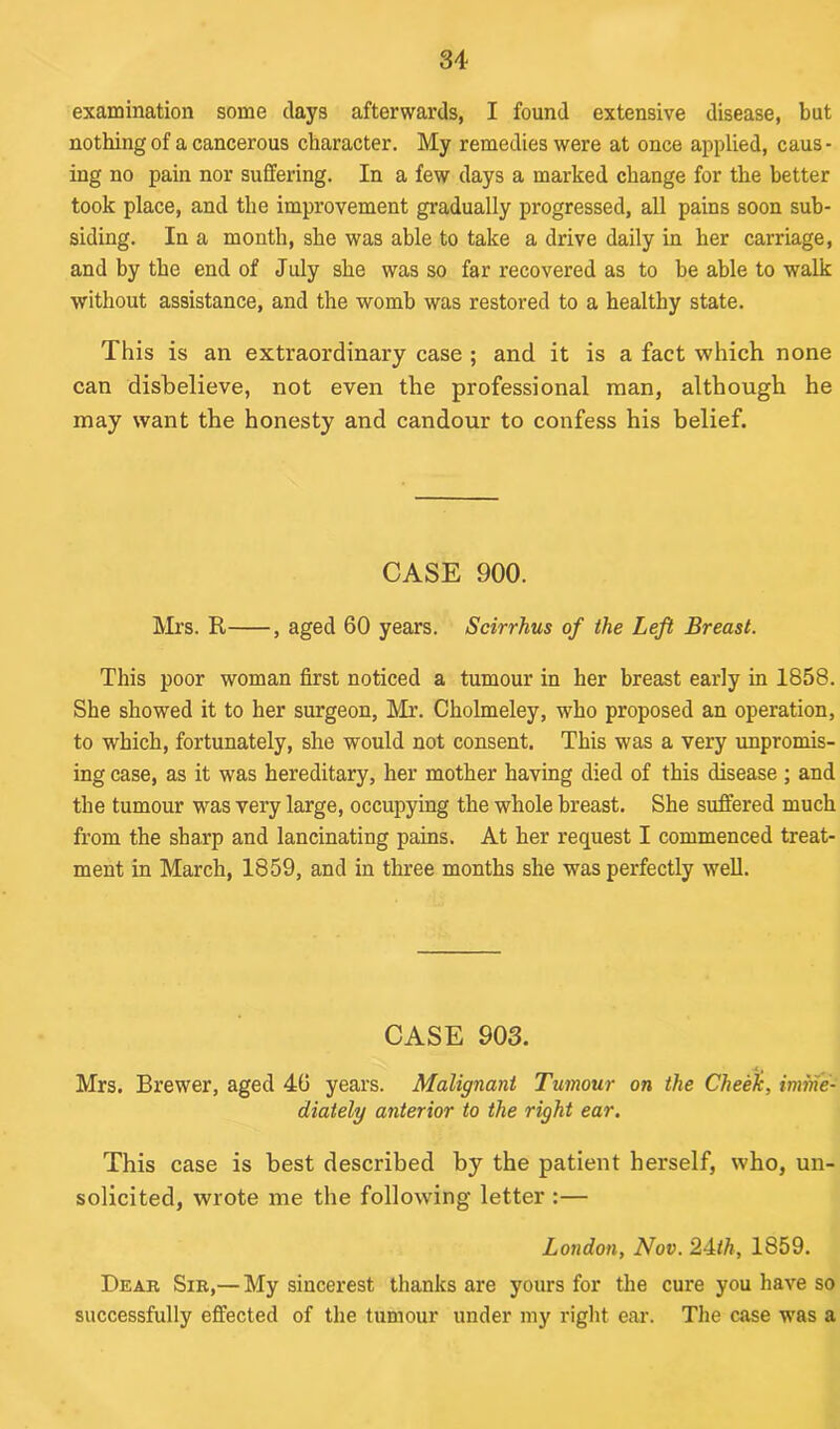 examination some clays afterwards, I found extensive disease, but nothing of a cancerous character. My remedies were at once applied, caus- ing no pain nor suffering. In a few days a marked change for the better took place, and the improvement gradually progressed, all pains soon sub- siding. In a month, she was able to take a drive daily in her carriage, and by the end of July she was so far recovered as to be able to walk without assistance, and the womb was restored to a healthy state. This is an extraordinary case ; and it is a fact which none can disbelieve, not even the professional man, although he may want the honesty and candour to confess his belief. CASE 900. Mrs. R , aged 60 years. Scirrhus of the Left Breast. This poor woman first noticed a tumour in her breast early in 1858. She showed it to her surgeon, Mr. Cholmeley, who proposed an operation, to which, fortunately, she would not consent. This was a very unpromis- ing case, as it was hereditary, her mother having died of this disease ; and the tumour was very large, occupying the whole breast. She suffered much from the sharp and lancinating pains. At her request I commenced treat- ment in March, 1859, and in three months she was perfectly well. CASE 903. Mrs. Brewer, aged 46 years. Malignant Tumour on the Cheek, imme- diately anterior to the right ear. This case is best described by the patient herself, who, un- solicited, wrote me the following letter :— London, Nov. 24th, 1859. Dear Sir,— My sincerest thanks are yours for the cure you have so successfully effected of the tumour under my right ear. The case was a