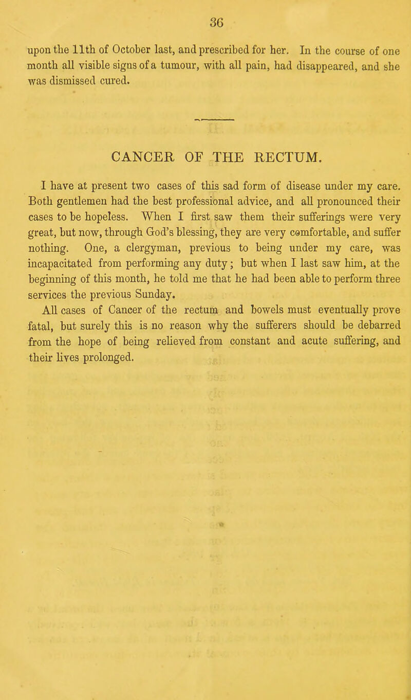 upon the 11th of October last, and prescribed for her. In the course of one month all visible signs of a tumour, with all pain, had disappeared, and she was dismissed cured. CANCER OF THE RECTUM. I have at present two cases of this sad form of disease under my care. Both gentlemen had the best professional advice, and all pronounced their cases to be hopeless. When I first saw them their sufferings were very great, but now, through God’s blessing, they are very comfortable, and suffer nothing. One, a clergyman, previous to being under my care, was incapacitated from performing any duty; but when I last saw him, at the beginning of this month, he told me that he had been able to perform three services the previous Sunday. All cases of Cancer of the rectum and bowels must eventually prove fatal, but surely this is no reason why the sufferers should be debarred from the hope of being relieved from constant and acute suffering, and their lives prolonged.