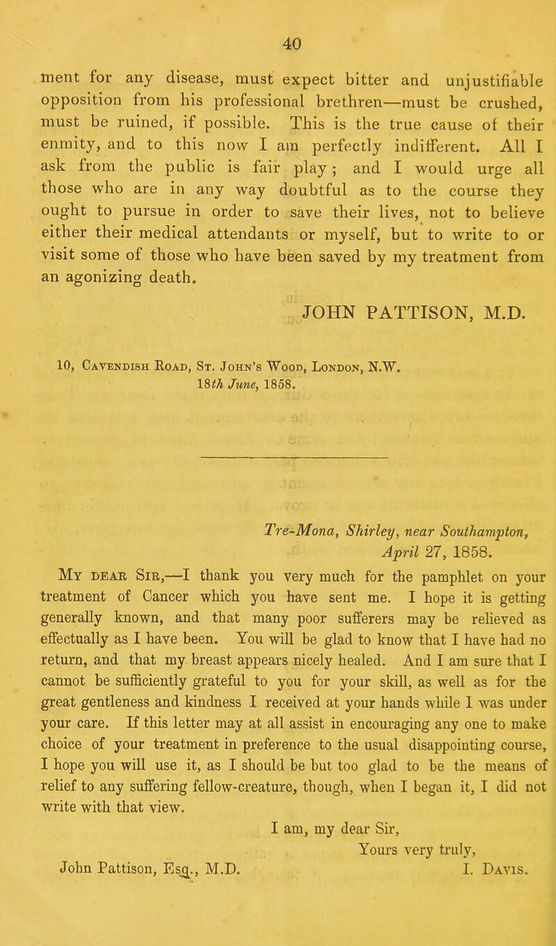 ment for any disease, must expect bitter and unjustifiable opposition from his professional brethren—must be crushed, must be ruined, if possible. This is the true cause of their enmity, and to this now I am perfectly indifferent. All I ask from the public is fair play ; and I would urge all those who are in any way doubtful as to the course they ought to pursue in order to save their lives, not to believe either their medical attendants or myself, but to write to or visit some of those who have been saved by my treatment from an agonizing death. JOHN PATTISON, M.D. 10, Cavendish Road, St. John’s Wood, London, N.W. 18^ June, 1858. Tre-Mona, Shirley, near Southampton, April 27, 1858. My dear Sir,—I thank you very much for the pamphlet on your treatment of Cancer which you have sent me. I hope it is getting generally known, and that many poor sufferers may be relieved as effectually as I have been. You will he glad to know that I have had no return, and that my breast appears nicely healed. And I am sure that I cannot be sufficiently grateful to you for your skill, as well as for the great gentleness and kindness I received at your hands while 1 -was under your care. If this letter may at all assist in encouraging any one to make choice of your treatment in preference to the usual disappointing course, I hope you will use it, as I should be but too glad to be the means of relief to any suffering fellow-creature, though, when I began it, I did not write with that view. I am, my dear Sir, Yours very truly, I. Davis. John Pattison, Esj^., M.D.