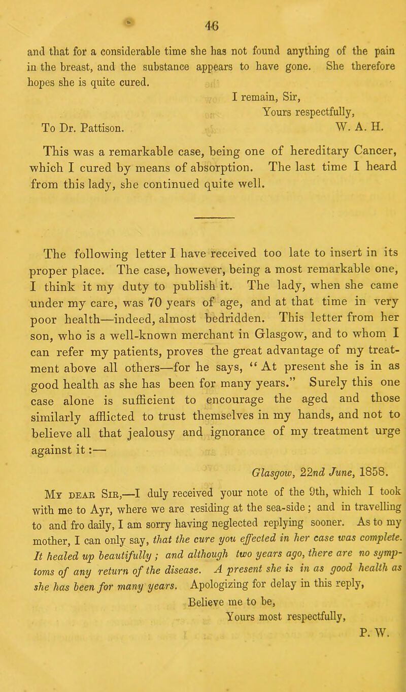 and that for a considerable time she has not found anything of the pain in the breast, and the substance appears to have gone. She therefore hopes she is quite cured. I remain, Sir, Yours respectfully, To Dr. Pattison. W. A. H. This was a remarkable case, being one of hereditary Cancer, which I cured by means of absorption. The last time I heard from this lady, she continued quite well. The following letter I have received too late to insert in its proper place. The case, however, being a most remarkable one, I think it my duty to publish it. The lady, when she carne under my care, was 70 years of age, and at that time in very poor health—indeed, almost bedridden. This letter from her son, who is a well-known merchant in Glasgow, and to whom I can refer my patients, proves the great advantage of my treat- ment above all others—for he says, “ At present she is in as good health as she has been for many years.” Surely this one case alone is sufficient to encourage the aged and those similarly afflicted to trust themselves in my hands, and not to believe all that jealousy and ignorance of my treatment urge against it:— Glasgow, 22nd June, 1858. My dear Sir,—I duly received your note of the 9th, which I took with me to Ayr, where we are residing at the sea-side; and in travelling to and fro daily, I am sorry having neglected replying sooner. As to my mother, I can only say, that the cure you effected in her case was complete. It healed up beautifully ; and although two years ago, there are no symp- toms of any return of the disease. A present she is in as good health as she has been for many years. Apologizing for delay in this reply, Believe me to be, Yours most respectfully, P. W.