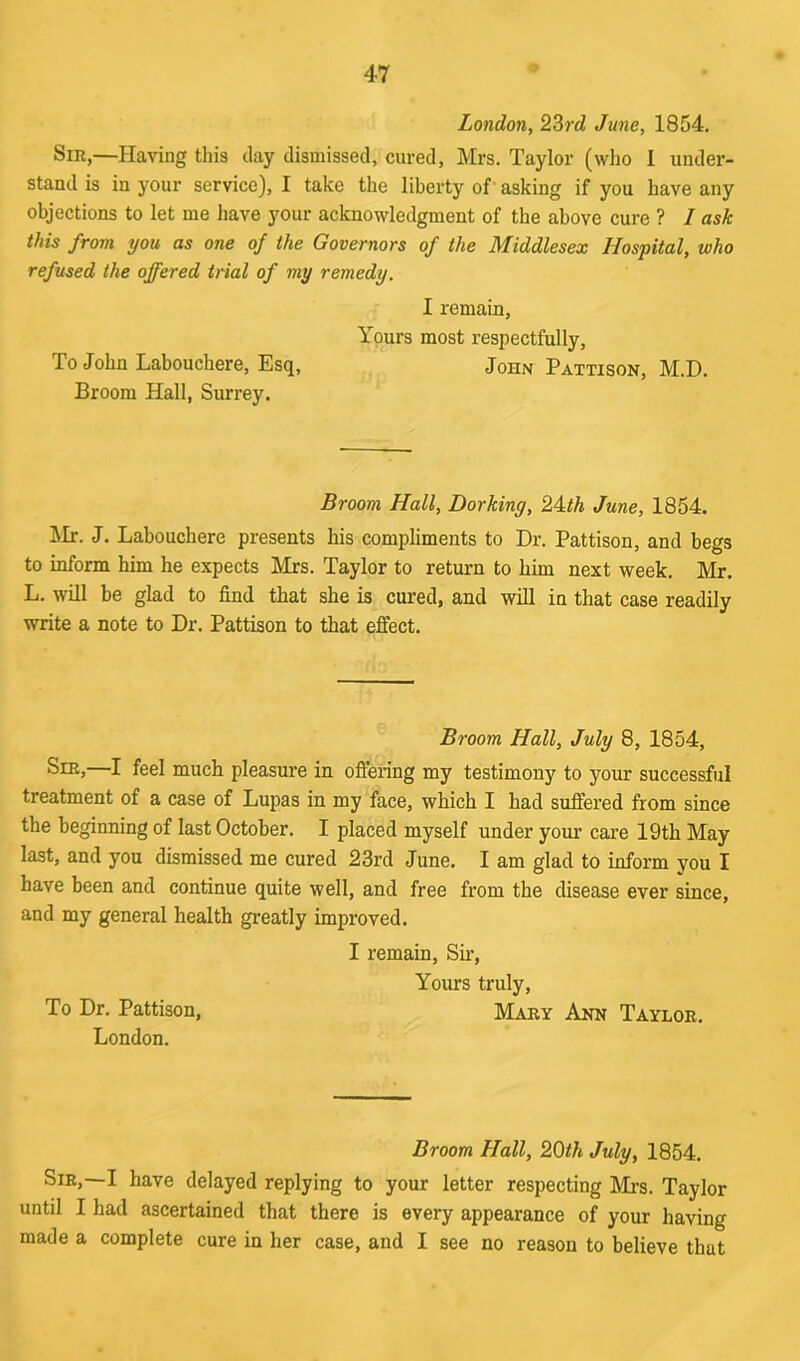 London, 23rd June, 1854. Sir,—Having this day dismissed, cured, Mrs. Taylor (who I under- stand is in your service), I take the liberty of asking if you have any objections to let me have your acknowledgment of the above cure ? / ask this from you as one of the Governors of the Middlesex Hospital, who refused the offered trial of my remedy. I remain, Yours most respectfully, To John Labouchere, Esq, John Pattison, M.D. Broom Hall, Surrey. Broom Hall, Dorkiny, 24,th June, 1854. Mr. J. Labouchere presents his compliments to Dr. Pattison, and begs to inform him he expects Mrs. Taylor to return to him next week. Mr. L. will be glad to find that she is cured, and will in that case readily write a note to Dr. Pattison to that effect. Broom Hall, July 8, 1854, Sie,—I feel much pleasure in offering my testimony to your successful treatment of a case of Lupas in my face, which I had suffered from since the beginning of last October. I placed myself under your care 19th May last, and you dismissed me cured 23rd June. I am glad to inform you I have been and continue quite well, and free from the disease ever since, and my general health greatly improved. I remain, Sir, Yours truly, To Dr. Pattison, Mary Ann Taylor. London. Broom Hall, 20th July, 1854. Sir,—I have delayed replying to your letter respecting Mrs. Taylor until I had ascertained that there is every appearance of your having made a complete cure in her case, and I see no reason to believe that