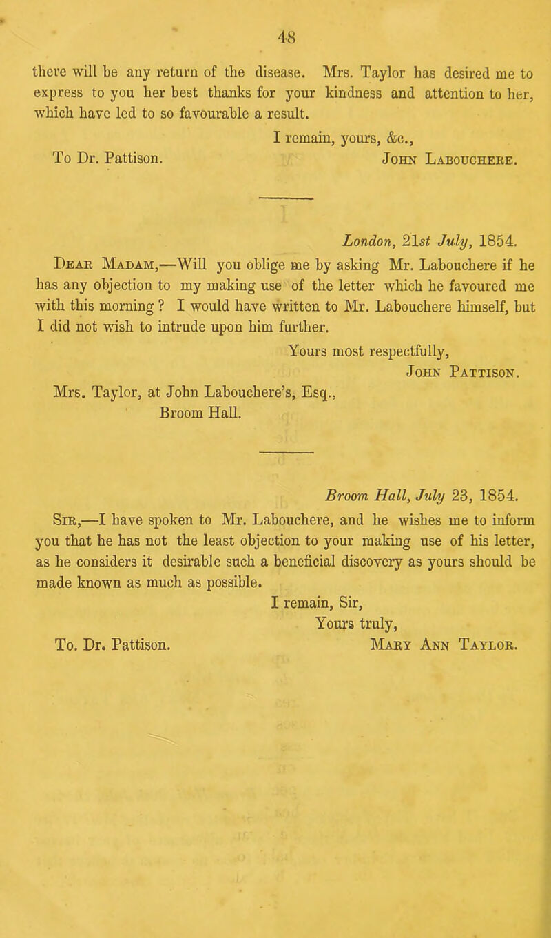 there will he any return of the disease. Mrs. Taylor has desired me to express to you her best thanks for your kindness and attention to her, which have led to so favourable a result. I remain, yours, &c., To Dr. Pattison. John Labouchere. London, 21 st July, 1854. Dear Madam,—Will you oblige me by asking Mr. Labouchere if he has any objection to my making use of the letter which he favoured me with this morning ? I would have written to Mr. Labouchere himself, but I did not wish to intrude upon him further. Yours most respectfully, John Pattison. Mrs. Taylor, at John Labouchere’s, Esq., Broom Hall. Broom Hall, July 23, 1854. Sir,—I have spoken to Mr. Labouchere, and he wishes me to inform you that he has not the least objection to your making use of his letter, as he considers it desirable such a beneficial discovery as yours should be made known as much as possible. I remain, Sir, Yours truly,