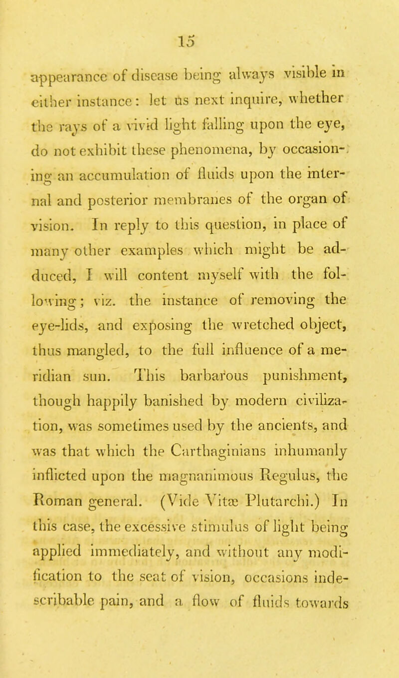 appearance of disease being always visible m either instance: let us next inquire, whether the rays of a vivid light falling upon the eye, do not exhibit these phenomena, by occasion- ing an accumulation of fluids upon the inter- nal and posterior membranes of the organ of vision. In reply to this question, in place of many other examples which might be ad- duced, I will content myself with the fol- lowing ; viz. the instance of removing the eye-lids, and exposing the wretched object, thus mangled, to the full influence of a me- ridian sun. This barbarous punishment, though happily banished by modern civiliza*- tion, was sometimes used by the ancients, and was that which the Carthaginians inhumanly inflicted upon the magnanimous Regulus, the Roman general. (Vide Vitee Plutarchi.) In this case, the excessive stimulus of light being npplied immediately, and without any modi- fication to the seat of vision, occasions inde- scribable pain, and a flow of fluids towards