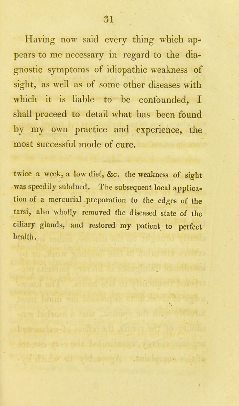 Having now said every thing which ap- pears to me necessary in regard to the dia- gnostic symptoms of idiopathic weakness of sight, as well as of some other diseases with which it is liable to be confounded, I shall proceed to detail what has been found by my own practice and experience, the most successful mode of cure. twice a week, a low diet, &c. the weakness of sight was speedily subdued. The subsequent local applica- tion of a mercurial preparation to the edges of the tarsi, also wholly removed the diseased state of the ciliary glands, and restored my patient to perfect health.