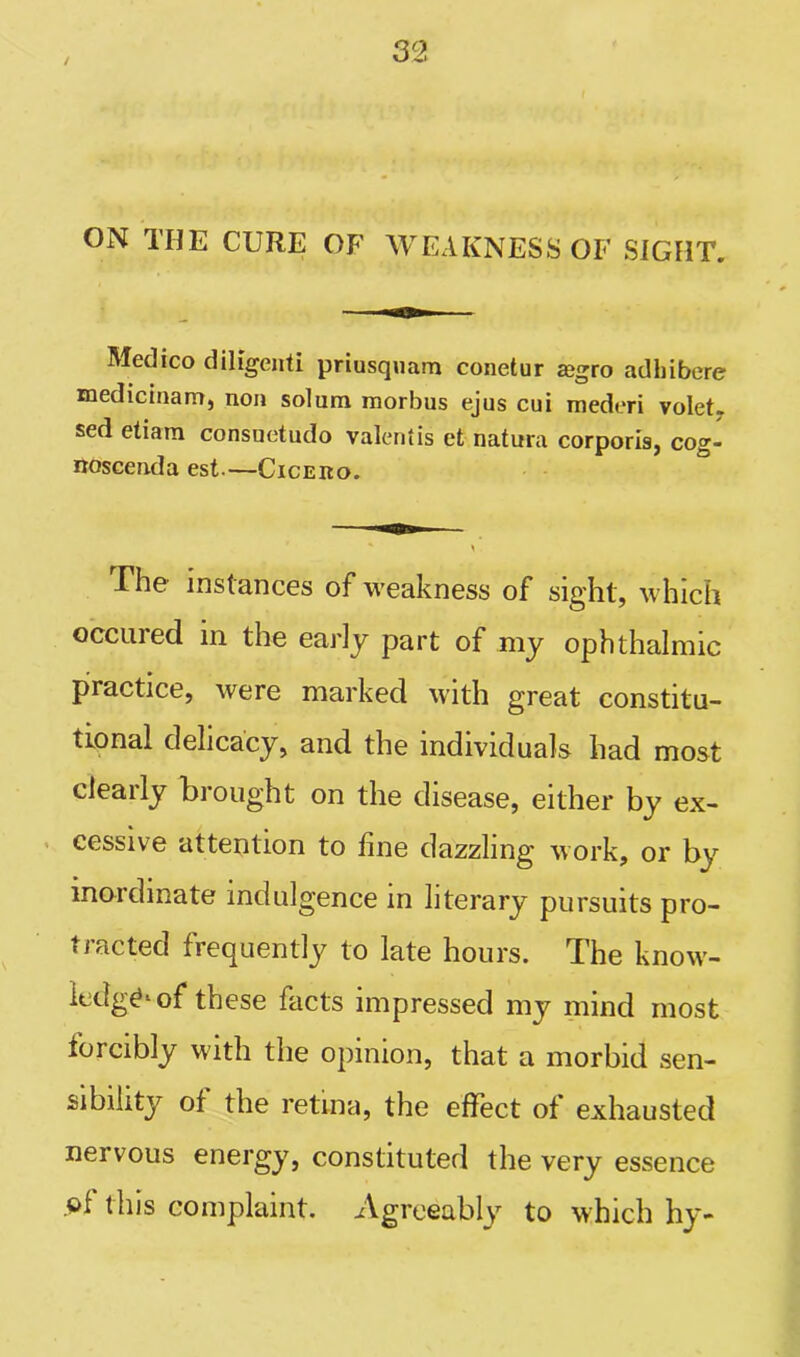 / ON THE CURE OF WEAKNESS OF SIGHT. Medico diligenti priusquam conetur <egro adhibere medicinam, non solum morbus ejus cui mederi volet, sed etiam consuetudo Valentis et natura corporis, cog- noscenda est.—Cicero. The instances of weakness of sight, which occured in the early part of my ophthalmic practice, were marked with great constitu- tional delicacy, and the individuals had most clearly brought on the disease, either by ex- cessive attention to line dazzling work, or by inordinate indulgence in literary pursuits pro- tracted frequently to late hours. The know- ledge^ of these facts impressed my mind most forcibly with the opinion, that a morbid sen- sibility of the retina, the effect of exhausted nei vous energy, constituted the very essence .of this complaint. Agreeably to which hy-