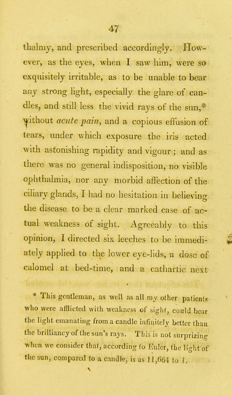 ihalmy, and prescribed accordingly. How- ever, as the eyes, when I saw him, were so exquisitely irritable, as to be unable to bear any strong light, especially the glare of can- dles, and still less the vivid rays of the sun,* >pthout acute pain, and a copious effusion of tears, under which exposure the iris acted with astonishing rapidity and vigour ; and as there was no general indisposition, no visible ophthalmia, nor any morbid affection of the ciliary glands, I had no hesitation in believing the disease to be a clear marked case of ac- tual weakness of sight. Agreeably to this opinion, I directed six leeches to be immedi- ately applied to the lower eye-lids, a dose of calomel at bed-time, and a cathartic next i 4 * This gentleman, as well as all my other patients who were afflicted with weakness of sight, could bear the light emanating from a candle infinitely better than the brilliancy of the sun’s rays. This is not surprizing when we consider that, according to Euler, the li«ht of the sun, compared to a candle, is as 11,664 (0 J.