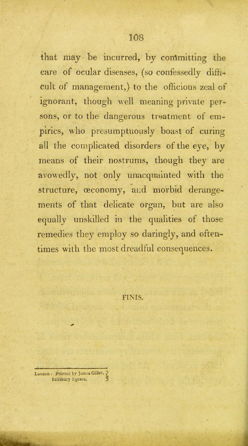 that m&y be incurred, by committing the care of ocular diseases, (so confessedly diffi- cult of management,) to the officious zeal of ignorant, though well meaning private per- sons, or to the dangerous treatment of em- pirics, who presumptuously boast of curing all the complicated disorders of the eye, by means of their nostrums, though they are avowedly, not only unacquainted with the structure, ceconomy, and morbid derange- ments of that delicate organ, but are also equally unskilled in the qualities of those remedies they employ so daringly, and often- times with the most dreadful consequences. FINIS. London : Printed by Jams* Giilct, Salisbury Square. i