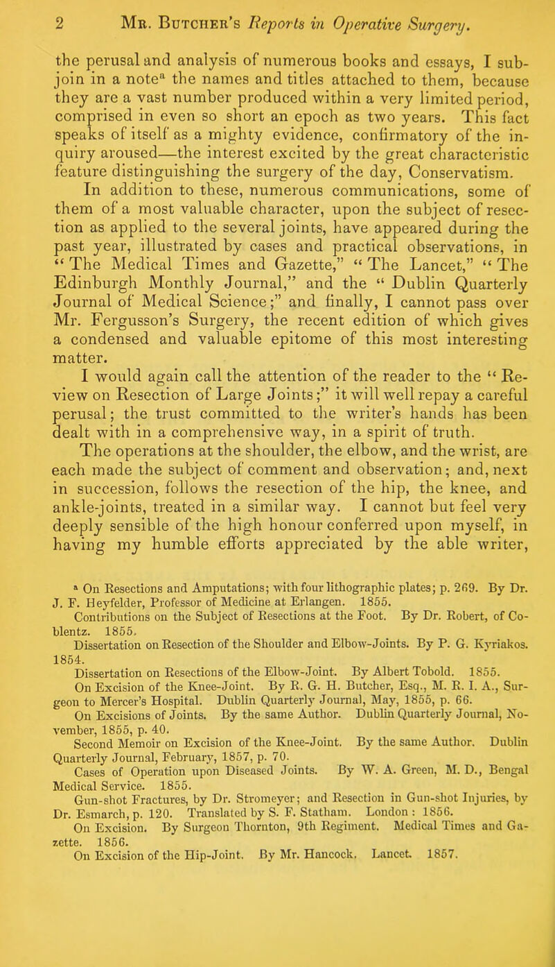 the perusal and analysis of numerous books and essays, I sub- join in a note’' the names and titles attached to them, because they are a vast number produced within a very limited period, comprised in even so short an epoch as two years. This fact speaks of itself as a mighty evidence, confirmatory of the in- quiry aroused—the interest excited by the great characteristic feature distinguishing the surgery of the day, Conservatism. In addition to these, numerous communications, some of them of a most valuable character, upon the subject of resec- tion as applied to the several joints, have appeared during the past year, illustrated by cases and practical observations, in “ The Medical Times and Gazette,” “ The Lancet,” “ The Edinburgh Monthly Journal,” and the “ Dublin Quarterly Journal of Medical Science;” and finally, I cannot pass over Mr. Fergusson’s Surgery, the recent edition of which gives a condensed and valuable epitome of this most interesting matter. I would again call the attention of the reader to the “ Re- view on Resection of Large Jointsit will well repay a careful perusal; the trust committed to the writer’s hands has been dealt with in a comprehensive way, in a spirit of truth. The operations at the shoulder, the elbow, and the wrist, are each made the subject of comment and observation; and, next in succession, follows the resection of the hip, the knee, and ankle-joints, treated in a similar way. I cannot but feel very deeply sensible of the high honour conferred upon myself, in having my humble efforts appreciated by the able writer. “ On Resections and Amputations; with four lithographic plates; p. 209. By Dr. J. F. Heyfelder, Professor of Medicine at Erlangen. 1855. Contributions on the Subject of Resections at the Foot. By Dr. Robert, of Co- blentz. 1855. Dissertation on Resection of the Shoulder and Elbow-Joints. By P. G. Kjwiakos. 1854. Dissertation on Resections of the Elbow-Joint. By Albert Tobold. 1855. On Excision of the Knee-Joint. By R. G. H. Butcher, Esq., M. R. I. A., Sur- geon to Mercer’s Hospital. Dublin Quarterly Journal, May, 1855, p. 66. On Excisions of Joints. By the same Author. Dublin Quarterly Journal, No- vember, 1855, p. 40. Second Memoir on Excision of the Knee-Joint. By the same Author. Dublin Quarterly Journal, February, 1857, p. 70- Cases of Operation upon Diseased Joints. By W. A. Green, M. D., Bengal Medical Service. 1855. Gun-shot Fractures, by Dr. Stromeyer; and Resection in Gun-shot Injuries, by Dr. Esmarch, p. 120. Translated by S. F. Statham. London : 1856. On Excision. By Surgeon Thornton, 9th Regiment. Medical Times and Ga- zette. 1856. On Excision of the Hip-Joint. By Mr. Hancock. Lancet. 1857.