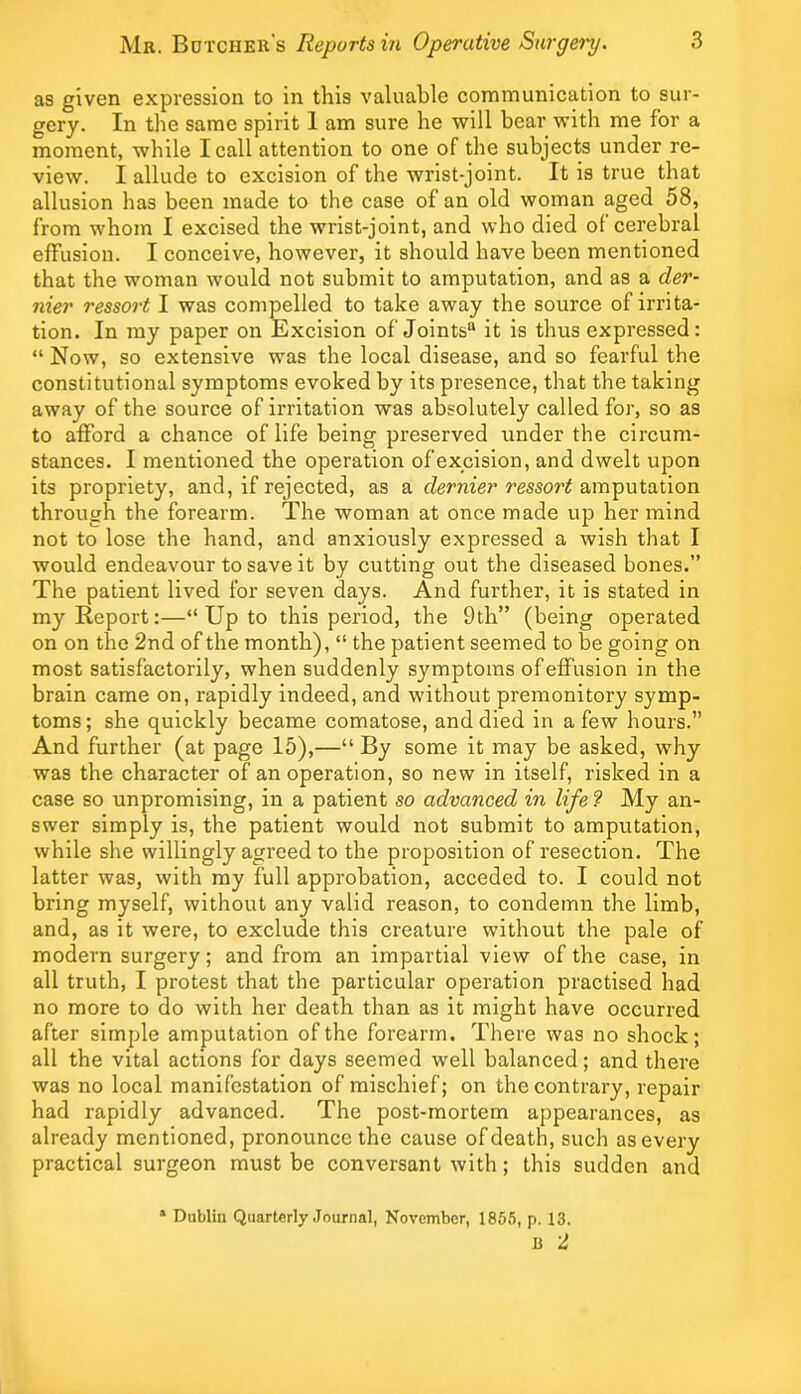 as given expression to in this valuable communication to sur- gery. In the same spirit 1 am sure he will bear with me for a moment, while I call attention to one of the subjects under re- view. I allude to excision of the wrist-joint. It is true that allusion has been made to the case of an old woman aged 58, from whom I excised the wrist-joint, and who died of cerebral effusion. I conceive, however, it should have been mentioned that the woman would not submit to amputation, and as a der- nier ressort I was compelled to take away the source of irrita- tion. In my paper on Excision of Joints® it is thus expressed: “ Now, so extensive was the local disease, and so fearful the constitutional symptoms evoked by its presence, that the taking away of the source of irritation was absolutely called for, so as to afford a chance of life being preserved under the circum- stances. I mentioned the operation of excision, and dwelt upon its propriety, and, if rejected, as a dernier ressort amputation through the forearm. The woman at once made up her mind not to lose the hand, and anxiously expressed a wish that I would endeavour to save it by cutting out the diseased bones.” The patient lived for seven days. And further, it is stated in my Report:—“ Up to this period, the 9th” (being operated on on the 2nd of the month), “ the patient seemed to be going on most satisfactorily, when suddenly symptoms of effusion in the brain came on, rapidly indeed, and without premonitory symp- toms ; she quickly became comatose, and died in a few hours.” And further (at page 15),—“ By some it may be asked, why was the character of an operation, so new in itself, risked in a case so unpromising, in a patient so advanced in life ? My an- swer simply is, the patient would not submit to amputation, while she willingly agreed to the proposition of resection. The latter was, with my full approbation, acceded to. I could not bring myself, without any valid reason, to condemn the limb, and, as it were, to exclude this creature without the pale of modern surgery; and from an impartial view of the case, in all truth, I protest that the particular operation practised had no more to do with her death than as it might have occurred after simple amputation of the forearm. There was no shock; all the vital actions for days seemed well balanced; and there was no local manifestation of mischief; on the contrary, repair had rapidly advanced. The post-mortem appearances, as already mentioned, pronounce the cause of death, such as every practical surgeon must be conversant with; this sudden and * Dublin Quarterly Journal, November, 1865, p. 13. B 2