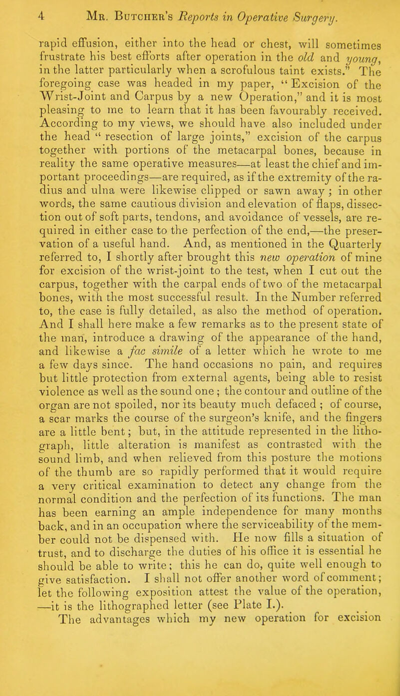 rapid effusion, either into the head or chest, will sometimes frustrate his best efforts after operation in the old and young, in the latter particularly when a scrofulous taint exists.” The foregoing case was headed in my paper, “ Exeision of the Wrist-Joint and Carpus by a new Operation,” and it is most pleasing to me to learn that it has been favourably received. According to my views, we should have also included under the head “ resection of large joints,” excision of the carpus together with portions of the metacarpal bones, because in reality the same operative measures—at least the chief and im- portant proceedings—are required, as if the extremity of the ra- dius and ulna were likewise clipped or sawn away; in other words, the same cautious division and elevation of flaps, dissec- tion out of soft parts, tendons, and avoidance of vessels, are re- quired in either case to the perfection of the end,—the preser- vation of a useful hand. And, as mentioned in the Quarterly referred to, I shortly after brought this new operation of mine for excision of the wrist-joint to the test, when I cut out the carpus, together with the carpal ends of two of the metacarpal bones, with the most successful result. In the Number referred to, the case is fully detailed, as also the method of operation. And I shall here make a few remarks as to the present state of the man, introduce a drawing of the appearance of the hand, and likewise a fac simile of a letter which he wrote to me a few days since. The hand occasions no pain, and requires but little protection from external agents, being able to resist violence as well as the sound one ; the contour and outline of the organ are not spoiled, nor its beauty much defaced ; of course, a scar marks the course of the surgeon’s knife, and the fingers are a little bent; but, in the attitude represented in the litho- graph, little alteration is manifest as contrasted with the sound limb, and when relieved from this posture tlie motions of the thumb are so rapidly performed that it would require a very critical examination to detect any change from the normal eondition and the perfection of its functions. The man has been earning an ample independenee for many months back, and in an occupation where the serviceability of the mem- ber could not be dispensed with. He now fills a situation of trust, and to discharge the duties of his office it is essential he should be able to write: this he can do, quite well enough to give satisfaction. I shall not offer another word of comment; let the following exposition attest the value of the operation, —it is the lithographed letter (see Plate I.). _ The advantages which my new operation for excision