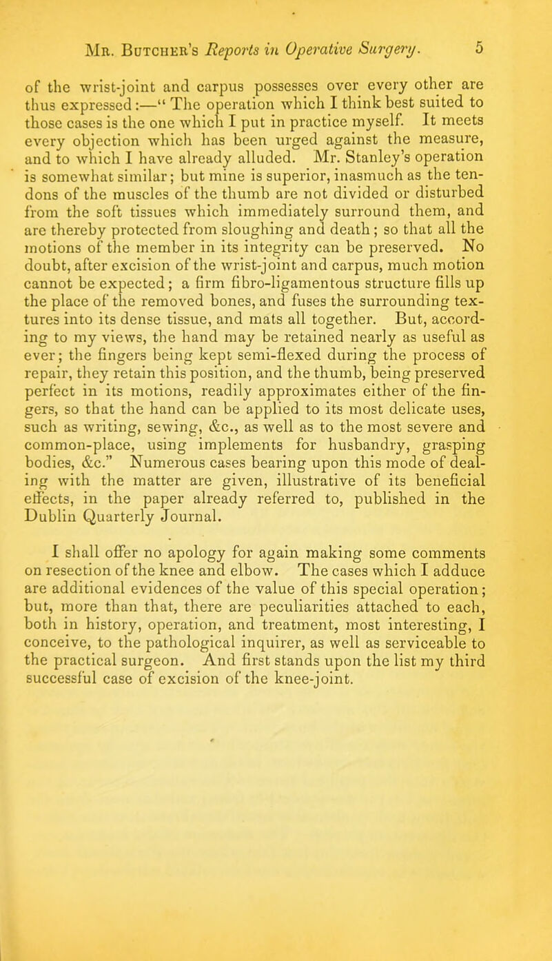 of the 'wrist-joInt and carpus possesses over every other are thus expressed:—“ The operation which I think best suited to those cases is the one which I put in practice myself. It meets every objection whlcli has been urged against the measure, and to which I have already alluded. Mr. Stanley’s operation is somewhat similar; but mine is superior, inasmuch as the ten- dons of the muscles of the thumb are not divided or disturbed from the soft tissues which immediately surround them, and are thereby protected from sloughing and death; so that all the motions of the member in its integrity can be preserved. No doubt, after e.xcision of the wrist-joint and carpus, much motion cannot be expected; a firm fibro-ligamentous structure fills up the place of the removed bones, and fuses the surrounding tex- tures into its dense tissue, and mats all together. But, accord- ing to my views, the hand may be retained nearly as useful as ever; the fingers being kept semi-flexed during the process of repair, they retain this position, and the thumb, being preserved perfect in its motions, readily approximates either of the fin- gers, so that the hand can be applied to its most delicate uses, such as writing, sewing, &c., as well as to the most severe and common-place, using implements for husbandry, grasping bodies, &c.” Numerous cases bearing upon this mode of deal- ing with the matter are given, illustrative of its beneficial efiects, in the paper already referred to, published in the Dublin Quarterly Journal. I shall ofier no apology for again making some comments on resection of the knee and elbow. The cases which I adduce are additional evidences of the value of this special operation; but, more than that, there are peculiarities attached to each, both in history, operation, and treatment, most interesting, I conceive, to the pathological inquirer, as well as serviceable to the practical surgeon. And first stands upon the list my third successful case of excision of the knee-joint.