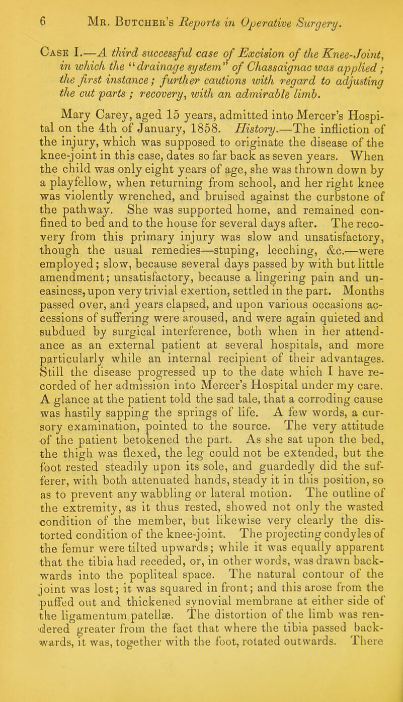 Case I.—A third successful case of Excision of the Knee-Joint, in which the drainage system of Chassaignac was applied; the first instance; further cautions with regard to adjusting the cut parts ; recovery, with an admirable limb. Mary Carey, aged 15 years, admitted into Mercer’s Hospi- tal on the 4th of January, 1858. History.—The infliction of the injury, which was supposed to originate the disease of the knee-joint in this case, dates so far back as seven years. When the child was only eight years of age, she was thrown down by a playfellow, when returning from school, and her right knee was violently wrenched, and bruised against the curbstone of the pathway. She was supported home, and remained con- fined to bed and to the house for several days after. The reco- very from this primary injury was slow and unsatisfactory, though the usual remedies—stuping, leeching, &c.—were employed; slow, because several days passed by with but little amendment; unsatisfactory, because a lingering pain and un- easiness, upon very trivial exertion, settled in the part. Months passed over, and years elapsed, and upon various occasions ac- cessions of suffering were aroused, and were again quieted and subdued by surgical interference, both when in her attend- ance as an external patient at several hospitals, and more particularly while an internal recipient of their advantages. Still the disease progressed up to the date which I have re- corded of her admission into Mercer’s Hospital under my care. A glance at the patient told the sad tale, that a corroding cause was hastily sapping the springs of life. A few words, a cur- sory examination, pointed to the source. The very attitude of the patient betokened the part. As she sat upon the bed, the thigh v/as ffexed, the leg could not be extended, but the foot rested steadily upon its sole, and guardedly did the suf- ferer, witli both attenuated hands, steady it in this position, so as to prevent any wabbling or lateral motion. The outline of the extremity, as it thus rested, showed not only the wasted condition of the member, but likewise very clearly the dis- torted condition of the knee-joint. The projecting condyles of the femur were tilted upwards; while it was equally apparent that the tibia had receded, or, in other words, was drawn back- wards into the popliteal space. The natural contour of the joint was lost; it was squared in front; and this arose from the puffed out and thickened synovial membrane at either side of the ligarnentum patellte. The distortion of the limb was ren- dered greater from the fact that where the tibia passed back- wards, it was, together with the foot, rotated outwards. There