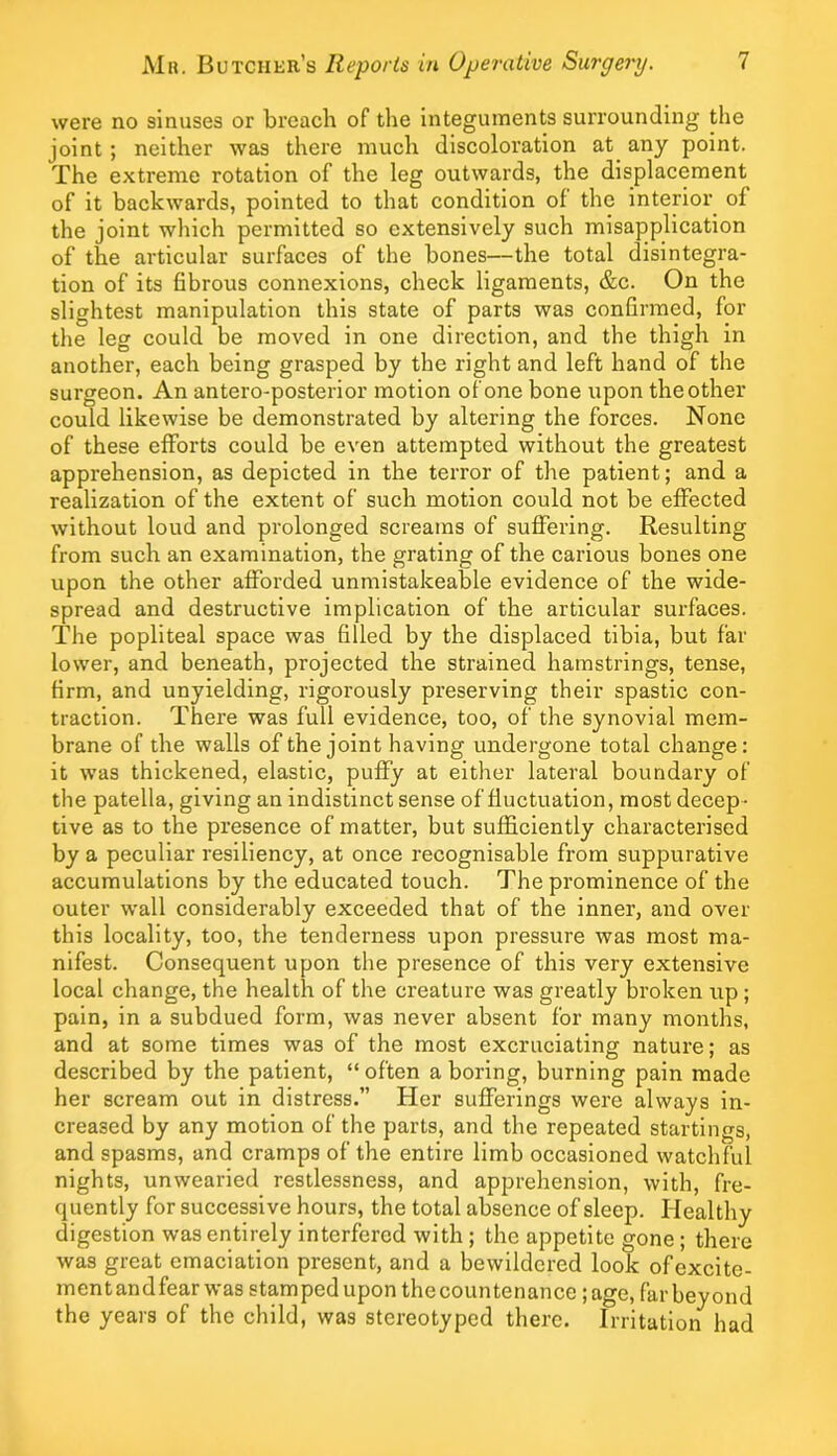 were no sinuses or breach of the integuments surrounding the joint; neither was there much discoloration at any point. The extreme rotation of the leg outwards, the displacement of it backwards, pointed to that condition of the interior of the joint which permitted so extensively sueh misapplication of the articular surfaces of the bones—the total disintegra- tion of its fibrous connexions, check ligaments, &c. On the slightest manipulation this state of parts was confirmed, for the leg could be moved in one direction, and the thigh in another, each being grasped by the right and left hand of the surgeon. An antero-posterior motion of one bone upon the other could likewise be demonstrated by altering the forces. None of these efforts could be even attempted without the greatest apprehension, as depicted in the terror of the patient; and a realization of the extent of such motion could not be effected without loud and prolonged screams of suffering. Resulting from such an examination, the grating of the carious bones one upon the other afforded unmistakeable evidence of the wide- spread and destructive implication of the articular surfaces. The popliteal space was filled by the displaced tibia, but far lower, and beneath, projeeted the strained hamstrings, tense, firm, and unyielding, rigorously preserving their spastic con- traction. There was full evidence, too, of the synovial mem- brane of the walls of the joint having undergone total change: it was thickened, elastic, puffy at either lateral boundary of the patella, giving an indistinct sense of fluctuation, most decep- tive as to the presence of matter, but sufficiently characterised by a peculiar resiliency, at once recognisable from suppurative accumulations by the educated touch. The prominenee of the outer wall eonsiderably exceeded that of the inner, and over this locality, too, the tenderness upon pressure was most ma- nifest. Consequent upon the presence of this very extensive local change, the health of the creature was greatly broken up ; pain, in a subdued form, was never absent for many months, and at some times was of the most excruciating nature; as described by the patient, “ often a boring, burning pain made her scream out in distress.” Her sufferings were always in- ereased by any motion of the parts, and the repeated startings, and spasms, and cramps of the entire limb occasioned watchful nights, unwearied restlessness, and apprehension, with, fre- quently for successive hours, the total absence of sleep. Healthy digestion was entirely interfered with ; the appetite gone ; there was great emaciation present, and a bewildered look ofexeite- ment andfear was stamped upon the countenance; age, far beyond the years of the child, was stereotyped there. Irritation had