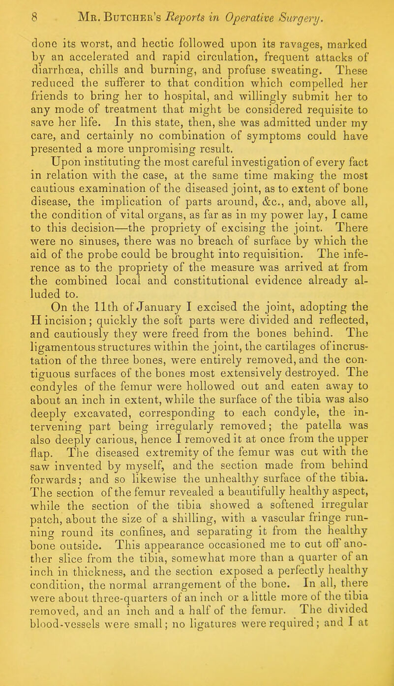 done its worst, and hectic followed upon its ravages, marked by an accelerated and rapid circulation, frequent attacks of diarrhoea, chills and burning, and profuse sweating. These reduced the sufferer to that condition which compelled her friends to bring her to hospital, and willingly submit her to any mode of treatment that might be considered requisite to save her life. In this state, then, she was admitted under my care, and certainly no combination of symptoms could have presented a more unpromising result. Upon instituting the most careful investigation of every fact in relation with the case, at the same time making the most cautious examination of the diseased joint, as to extent of bone disease, the implication of parts around, &c., and, above all, the condition of vital organs, as far as in my power lay, I came to this decision—the propriety of excising the joint. There were no sinuses, there was no breach of surface by which the aid of the probe could be brought into requisition. The infe- rence as to the propriety of the measure was arrived at from the combined local and constitutional evidence already al- luded to. On the 11th of January I excised the joint, adopting the H incision; quickly the soft parts were divided and reflected, and cautiously they were freed from the bones behind. The ligamentous structures within the joint, the cartilages of incrus- tation of the three bones, were entirely removed, and the con- tiguous surfaces of the bones most extensively destroyed. The condyles of the femur were hollowed out and eaten away to about an inch in extent, while the surface of the tibia was also deeply excavated, corresponding to each condyle, the in- tervening part being irregularly removed; the patella was also deeply carious, hence I removed it at once from the upper flap. The diseased extremity of the femur was cut with the saw Invented by myself, and the section made from behind forwards; and so likewise the unhealthy surface of the tibia. The section of the femur revealed a beautifully healthy aspect, while the section of the tibia showed a softened irregular patch, about the size of a shilling, with a vascular fringe run- ning round its confines, and separating it from the healthy bone outside. This appearance occasioned me to cut off' ano- ther slice from the tibia, somewhat more than a quarter of an inch in thickness, and the section exposed a perfectly healthy condition, the normal arrangement of the bone. In all, there were about three-quarters of an inch or a little more of the tibia removed, and an inch and a half of the femur. The divided blood-vessels were small; no ligatures were required; and I at
