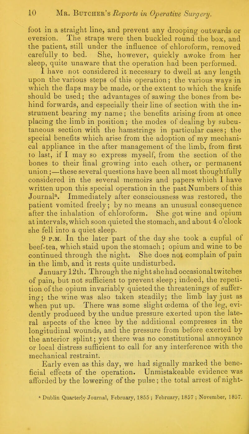 foot in a straight line, and prevent any drooping outwards or eversion. The straps were then buckled round the box, and the patient, still under the influence of chloroform, removed carefully to bed. She, however, quickly awoke from her sleep, quite unaware that the operation had been performed. I have not considered it necessary to dwell at any length upon the various steps of this operation ; the various ways in which the flaps may be made, or the extent to which the knife should be used; the advantages of sawing the bones from be- hind forwards, and especially their line of section with the in- strument bearing my name; the benefits arising from at once placing the limb in position; the modes of dealing by subcu- taneous section with the hamstrings in particular cases; the special benefits which arise from the adoption of my mechani- cal appliance in the after management of the limb, from first to last, if I may so express myself, from the section of the bones to their final growing into each other, or permanent union;—these several questions have been all most thoughtfully considered in the several memoirs and papers which I have written upon this special operation in the past Numbers of this Journal*^. Immediately after consciousness was restored, the patient vomited freely; by no means an unusual consequence after the inhalation of chloroform. She got wine and opium at intervals, which soon quieted the stomach, and about 4 o’clock she fell into a quiet sleep. 9 P.M. In the later part of the day she took a cupful of beef-tea, which staid upon the stomach; opium and wine to be continued through the night. She does not complain of pain in the limb, and it rests quite undisturbed. January 12th. Through the night she had occasional twitches of pain, but not sufficient to prevent sleep; indeed, the repeti- tion of the opium invariably quieted the threatenings of sufier- ing; the wine was also taken steadily; the limb lay just as when put up. There was some slight oedema of the leg, evi- dently produced by the undue pressure exerted upon the late- ral aspects of the knee by the additional compresses in the longitudinal wounds, and the pressure from before exerted by the anterior splint; yet there was no constitutional annoyance or local distress sufficient to call for any interference with the mechanical restraint. Early even as this day, we had signally marked the bene- ficial effects of the operation. Unmistakeable evidence was afforded by the lowering of the pulse; the total arrest ofnight- * Dublin Quarterly Journal, February, 1865 ; February, 1857 ; November, 1857.