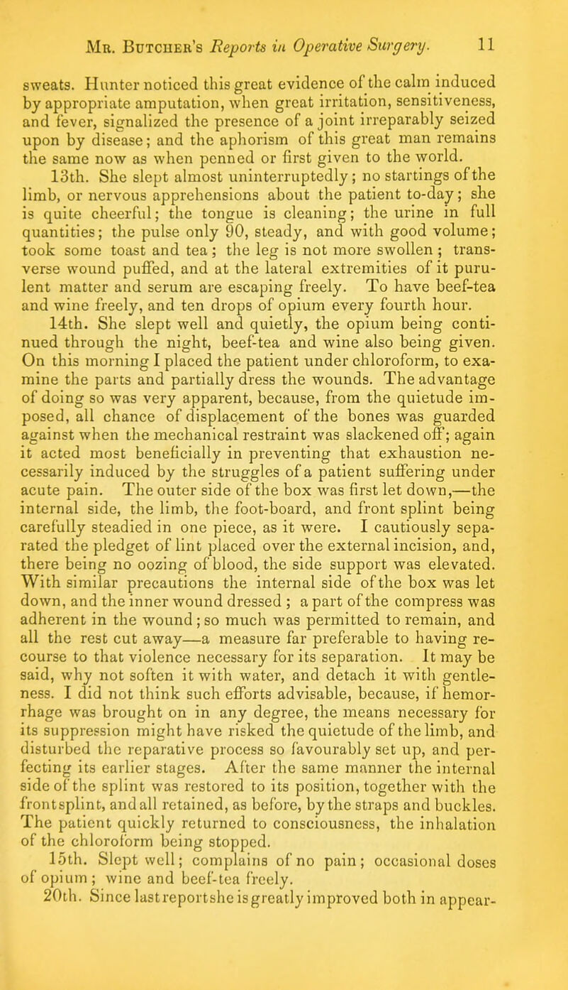 sweats. Hvxnter noticed this great evidence of the calm induced by appropriate amputation, when great irritation, sensitiveness, and fever, signalized the presence of a joint irreparably seized upon by disease; and the aphorism of this great man remains the same now as when penned or first given to the world. 13th. She slept almost uninterruptedly ; no startings of the limb, or nervous apprehensions about the patient to-day; she is quite cheerful; the tongue is cleaning; the urine in full quantities; the pulse only 90, steady, and with good volume; took some toast and tea; the leg is not more swollen ; trans- verse wound pufied, and at the lateral extremities of it puru- lent matter and serum are escaping freely. To have beef-tea and wine freely, and ten drops of opium every fourth hour. 14th. She slept well and quietly, the opium being conti- nued through the night, beef-tea and wine also being given. On this morning I placed the patient under chloroform, to exa- mine the parts and partially dress the wounds. The advantage of doing so was very apparent, because, from the quietude im- posed, all chance of displacement of the bones was guarded against when the mechanical restraint was slackened off; again it acted most beneficially in preventing that exhaustion ne- cessarily induced by the struggles of a patient suflfering under acute pain. The outer side of the box was first let down,—the internal side, the limb, the foot-board, and front splint being carefully steadied in one piece, as it were. I cautiously sepa- rated the pledget of lint placed over the external incision, and, there being no oozing of blood, the side support was elevated. With similar precautions the internal side of the box was let down, and the inner wound dressed ; a part of the compress was adherent in the wound;so much was permitted to remain, and all the rest cut away—a measure far preferable to having re- course to that violence necessary for its separation. It may be said, why not soften it with water, and detach it with gentle- ness. I did not think such efforts advisable, because, if hemor- rhage was brought on in any degree, the means necessary for its suppression might have risked the quietude of the limb, and disturbed the reparative process so favourably set up, and per- fecting its earlier stages. After the same manner the internal side of the splint was restored to its position, together with the frontsplint, and all retained, as before, by the straps and buckles. The patient quickly returned to consciousness, the inhalation of the chloroform being stopped. 15th. Slept well; complains of no pain; occasional doses of opium; wine and beef-tea freely. 20th. S ince lastreportsheisgreatlyimproved both in appear-