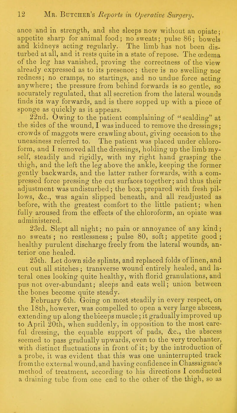 ance and in strength, and she sleeps now without an opiate; appetite sharp for animal food; no sweats; pulse 86; bowels and kidneys acting regularly. The limb has not been dis- turbed at all, and it rests quite in a state of repose. The oedema of the leg has vanished, proving the correctness of the view already expressed as to its presence; there is no swelling nor redness; no cramps, no startings, and no undue force acting anywhere; the pressure from behind forwards is so gentle, so accurately regulated, that all secretion from the lateral wounds finds its way forwards, and is there sopped up with a piece of sponge as quickly as it appears. 22nd. Owing to the patient complaining of “scalding” at the sides of the wound, I was induced to remove the dressinors; crowds of maggots were crawling about, giving occasion to the uneasiness referred to. The patient was placed under chloro- form, and I removed all the dressings, holding up the limb my- self, steadily and rigidly, with my right hand grasping the thigh, and the left the leg above the ankle, keeping the former gently backwards, and the latter rather forwards, with a com- pressed force pressing the cut surfaces together; and thus their adjustment was undisturbed; the box, prepared with fresh pil- lows, &c., was again slipped beneath, and all readjusted as before, with the greatest comfort to the little patient; when fully aroused from the effects of the chloroform, an opiate was administered. 23rd. Slept all night; no pain or annoyance of any kind; no sweats; no restlessness; pulse 80, soft; appetite good; healthy purulent discharge freely from the lateral wounds, an- terior one healed. 25th. Let down side splints, and replaced folds of linen, and cut out all stitches; transverse wound entirely healed, and la- teral ones looking quite healthy, with florid granulations, and pus not over-abundant; sleeps and eats well; union between the bones become quite steady. February 6th. Going on most steadily in every respect, on the 18th, however, was compelled to open a very large abscess, extending up along thebiceps muscle; it gradually improved up to April 20th, when suddenly, in opposition to the most care- ful dressing, the equable support of pads, &c., the abscess seemed to pass gradually upwards, even to the very trochanter, with distinct fluctuations in front of it; by the introduction of a probe, it was evident that this was one uninterrupted track from the external wound, and having confidence in Chassaignac’s method of treatment, according to his directions I conducted a draining tube from one end to the other of the thigh, so as