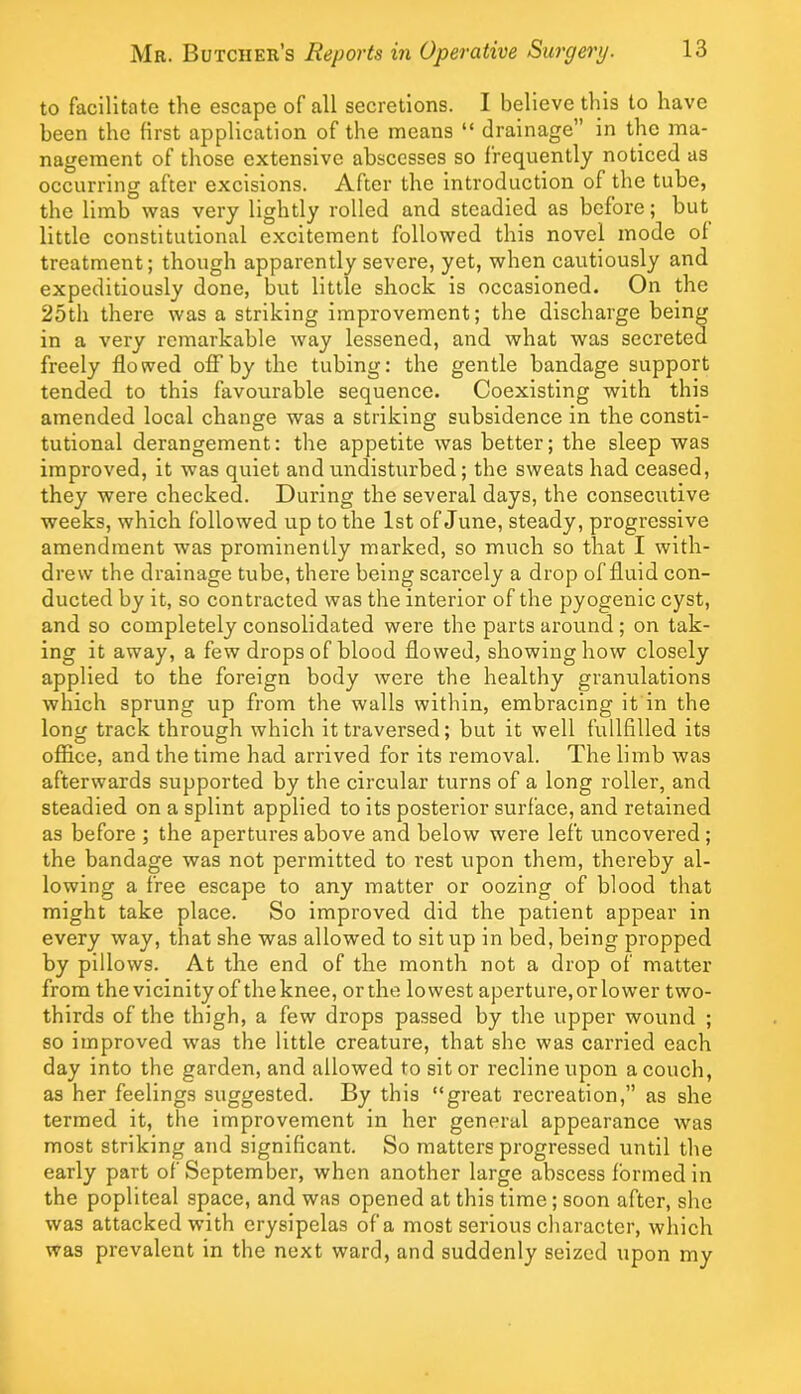 to facilitate the escape of all secretions. I believe this to have been the first application of the means “ drainage” in the ma- nagement of those extensive abscesses so frequently noticed as occurring after excisions. After the introduction of the tube, the limb was very lightly rolled and steadied as before; but little constitutional excitement followed this novel mode of treatment; though apparently severe, yet, when cautiously and expeditiously done, but little shock is occasioned. On the 25th there was a striking improvement; the discharge being in a very remarkable way lessened, and what was secreted freely flowed offby the tubing: the gentle bandage support tended to this favourable sequence. Coexisting with this amended local change was a striking subsidence in the consti- tutional derangement: the appetite was better; the sleep was improved, it was quiet and undisturbed; the sweats had ceased, they were checked. During the several days, the consecutive weeks, which followed up to the 1st of June, steady, progressive amendment was prominently marked, so much so that I with- drew the drainage tube, there being scarcely a drop of fluid con- ducted by it, so contracted was the interior of the pyogenic cyst, and so completely consolidated were the parts around; on tak- ing it away, a few drops of blood flowed, showing how closely applied to the foreign body were the healthy granulations which sprung up from the walls within, embracing it in the long track through which it traversed; but it well fullfilled its office, and the time had arrived for its removal. The limb was afterwards supported by the circular turns of a long roller, and steadied on a splint applied to its posterior surface, and retained as before ; the apertures above and below were left uncovered; the bandage was not permitted to rest upon them, thereby al- lowing a free escape to any matter or oozing of blood that might take place. So improved did the patient appear in every way, that she was allowed to sit up in bed, being propped by pillows. At the end of the month not a drop of matter from the vicinity of theknee, orthe lowest aperture,orlower two- thirds of the thigh, a few drops passed by the upper wound ; so improved was the little creature, that she was carried each day into the garden, and allowed to sit or recline upon a couch, as her feelings suggested. By this “great recreation,” as she termed it, the improvement in her general appearance was most striking and significant. So matters progressed until the early part of September, when another large abscess formed in the popliteal space, and was opened at this time; soon after, she was attacked with erysipelas of a most serious character, which was prevalent in the next ward, and suddenly seized upon my