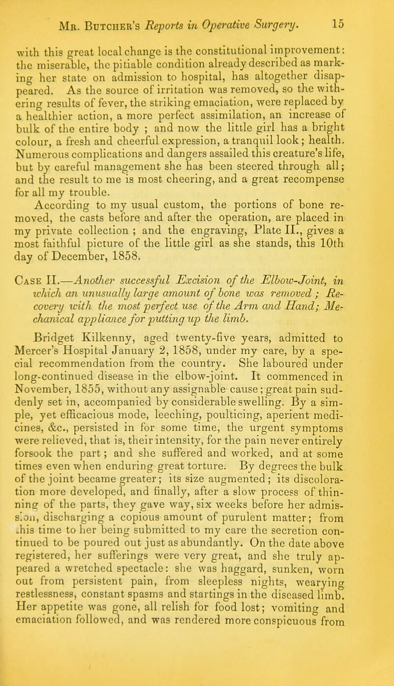 with this great local change is the constitutional improvement: the miserable, the pitiable condition already described as mark- ing her state on admission to hospital, has altogether disap- peared. As the source of’irritation was removed, so the with- ering results of fever, the striking emaciation, were replaced by a healthier action, a more perfect assimilation, an increase of bulk of the entire body ; and now the little girl has a bright colour, a fresh and cheerful expression, a tranquil look ; health. Numerous complications and dangers assailed this creature’s life, but by careful management she has been steered through all; and the result to me is most cheering, and a great recompense for all my trouble. According to my usual custom, the portions of bone re- moved, the casts before and after the operation, are placed in my private collection ; and the engraving, Plate II., gives a most faithful picture of the little girl as she stands, this 10th day of December, 1858. Case II.—Another successful Excision of the Elhoio-Joint, in u'hich an unusually large amount of hone was removed; Re- covery with the most perfect use of the Arm and Hand; Me- chanical appliance for putting up the limb. Bridget Kilkenny, aged twenty-five years, admitted to Mercer’s Hospital January 2, 1858, under my care, by a spe- cial recommendation from the country. She laboured under long-continued disease in the elbow-joint. It commenced in November, 1855, without any assignable cause; great pain sud- denly set in, accompanied by considerable swelling. By a sim- ple, yet efficacious mode, leeching, poulticing, aperient medi- cines, &c., persisted in for some time, the urgent symptoms were relieved, that is, their intensity, for the pain never entirely forsook the part; and she suffered and worked, and at some times even when enduring great torture. By degrees the bulk of the joint became greater; its size augmented; its discolora- tion more developed, and finally, after a slow process of thin- ning of the parts, they gave way, six weeks before her admis- sion, discharging a copious amount of purulent matter; from ffiis time to her being submitted to my care the secretion con- tinued to be poured out just as abundantly. On the date above registered, her sufferings were very great, and she truly ap- peared a wretched spectacle: she was haggard, sunken, worn out from persistent pain, from sleepless nights, wearying restlessness, constant spasms and startings in the diseased limb. Her appetite was gone, all relish for food lost; vomiting and emaciation followed, and was rendered more conspicuous from