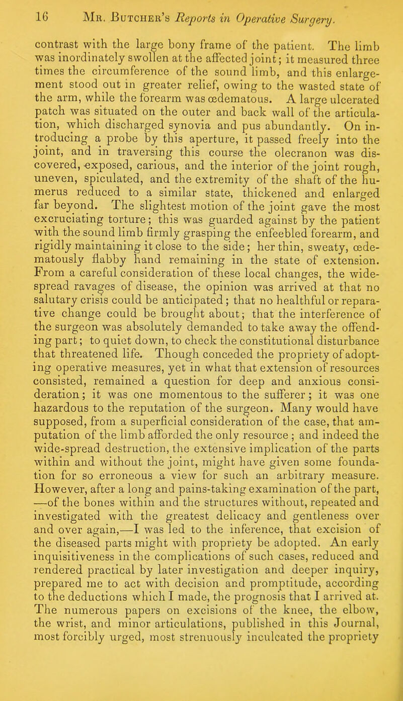 contrast with the large bony frame of the patient. The limb was inordinately swollen at the affected joint; it measured three times the circumference of the sound limb, and this enlarge- ment stood out in greater relief, owing to the wasted state of the arm, while the forearm was oedematous. A large ulcerated patch was situated on the outer and back wall of the articula- tion, Avhich discharged synovia and pus abundantly. On in- troducing a probe by this aperture, it passed freely into the joint, and in traversing this course the olecranon was dis- covered, -exposed, carious, and the interior of the joint rough, uneven, spiculated, and the extremity of the shaft of the hu- merus reduced to a similar state, thickened and enlarged far beyond. The slightest motion of the joint gave the most excruciating torture; this was guarded against by the patient with the sound limb firmly grasping the enfeebled forearm, and rigidly maintaining it close to the side; her thin, sweaty, oede- matously flabby hand remaining in the state of extension. From a careful consideration of these local changes, the wide- spread ravages of disease, the opinion was arrived at that no salutary crisis could be anticipated; that no healthful or repara- tive change could be brought about; that the interference of the surgeon was absolutely demanded to take away the offend- ing part; to quiet down, to check the constitutional disturbance that threatened life. Though conceded the propriety of adopt- ing operative measures, yet in what that extension of resources consisted, remained a question for deep and anxious consi- deration; it was one momentous to the sufferer; it was one hazardous to the reputation of the surgeon. Many would have supposed, from a superficial consideration of the case, that am- putation of the limb afforded the only resource ; and indeed the wide-spread destruction, the extensive implication of the parts within aird without the joint, might have given some founda- tion for so erroneous a view for such an arbitrary measure. However, after a long and pains-taking examination of the part, —of the bones within and the structures without, repeated and investigated with the greatest delicacy and gentleness over and over again,—I was led to the inference, that excision of the diseased parts might with propriety be adopted. An early inquisitiveness in the complications of such cases, reduced and rendered practical by later investigation and deeper inquiry, prepared me to act with decision and promptitude, according to the deductions which I made, the prognosis that I arrived at. The numerous papers on excisions of the knee, the elbow, the wrist, and minor articulations, published in this Journal, most forcibly urged, most strenuously inculcated the propriety
