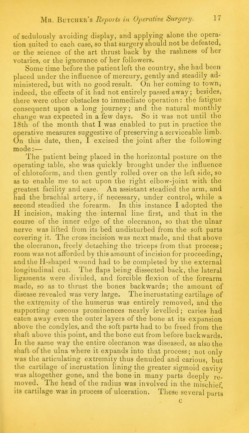 of sedulously avoiding display, and applying alone the opera- tion suited to each case, so that surgery should not be defeated, or the science of tlie art thrust back by the rashness of her votaries, or the ignorance of her followers. Some time before the patient left the country, she had been placed under the influence of mercury, gently and steadily ad- ministered, but with no good result. On her coming to town, indeed, the effects of it had not entirely passed away ; besides, there were other obstacles to immediate operation: the fatigue consequent upon a long journey; and the natural monthly change was expected in a few days. So it w'as not until the 18th of the month that I was enabled to put in practice the operative measures suggestive of preserving a serviceable limb. On this date, then, I excised the joint after the following mode:— The patient being placed in the horizontal posture on the operating table, she was quickly brought under the influence of chloroform, and then gently rolled over on the left side, so as to enable me to act upon the right elbow-joint with tire greatest facility and ease. An assistant steadied the arm, and had the brachial artery, if necessary, under control, while a second steadied the forearm. In this instance I adopted the H incision, making the internal line first, and that in the course of the inner edge of the olecranon, so that the ulnar nerve was lifted from its bed undisturbed from the soft parts covering it. The cross incision was next made, and that above the olecranon, freely detaching the triceps from that process; room was not afforded by this amount of incision for proceeding, and the H-shaped wound had to be completed by the external longitudinal cut. The flaps being dissected back, the lateral ligaments were divided, and forcible flexion of the forearm made, so as to thrust the bones backwards; the amount of disease revealed was very large. The incrustating cartilage of the extremity of the humerus was entirely removed, and the supporting osseous prominences nearly levelled; caries had eaten away even the outer layers of the bone at its expansion above the condyles, and the soft parts had to be freed from the shaft above this point, and the bone cut from before backwards. In the same way the entire olecranon was diseased, as also the shaft of the ulna where it expands into that process; not only was the articulating extremity thus denuded and carious, but the cartilage of incrustation lining the greater sigmoid cavity was altogether gone, and the bone in many parts deeply re- moved. The head of the radius was involved in the mischief its cartilage was in process of ulceration. These several purts