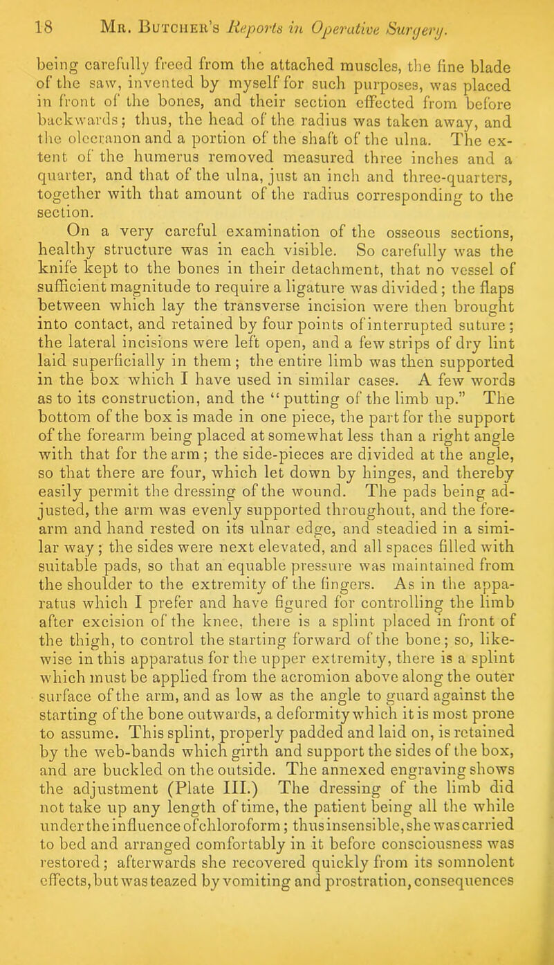 being carefully freed from the attached muscles, tlie fine blade of the saw, invented by myself for such purposes, was placed in front of the bones, and their section effected from before backwards; thus, the head of the radius was taken away, and the olecranon and a portion of the shaft of the ulna. The ex- tent of the humerus removed measured three inches and a quarter, and that of the ulna, just an inch and three-quarters, together with that amount of the radius correspondinL’’ to the section. On a very careful examination of the osseous sections, healthy structure was in each visible. So carefully was the knife kept to the bones in their detachment, that no vessel of sufficient magnitude to require a ligature was divided ; the flaps between which lay the transverse incision were then brought into contact, and retained by four points of interrupted suture; the lateral incisions were left open, and a few strips of dry lint laid superficially in them; the entire limb was then supported in the box which I have used in similar cases. A few words as to its construction, and the “ putting of the limb up.” The bottom of the box is made in one piece, the part for the support of the forearm being placed at somewhat less than a right angle with that for the arm ; the side-pieces are divided at the angle, so that there are four, which let down by hinges, and thereby easily permit the dressing of the wound. The pads being ad- justed, the arm was evenly supported throughout, and the fore- arm and hand rested on its ulnar edge, and steadied in a simi- lar way ; the sides were next elevated, and all spaces filled with suitable pads, so that an equable pressure was maintained from the shoulder to the extremity of the fingers. As in the appa- ratus which I prefer and have figured for controlling the limb after excision of the knee, there is a splint placed in front of the thigh, to control the starting forward of the bone; so, like- wise in this apparatus for the upper extremity, there is a splint which must be applied from the acromion above along the outer surface of the arm, and as low as the angle to guard against the starting of the bone outwards, a deformity which it is most prone to assume. This splint, properly padded and laid on, is retained by the web-bands which girth and support the sides of the box, and are buckled on the outside. The annexed engraving shows the adjustment (Plate III.) The dressing of the limb did not take up any length of time, the patient being all the while under the influence ofchloroform; thusinsensible, she was carried to bed and arranged comfortably in it before consciousness was restored; afterwards she recovered quickly from its somnolent effects,butwasteazed by vomiting and prostration, consequences
