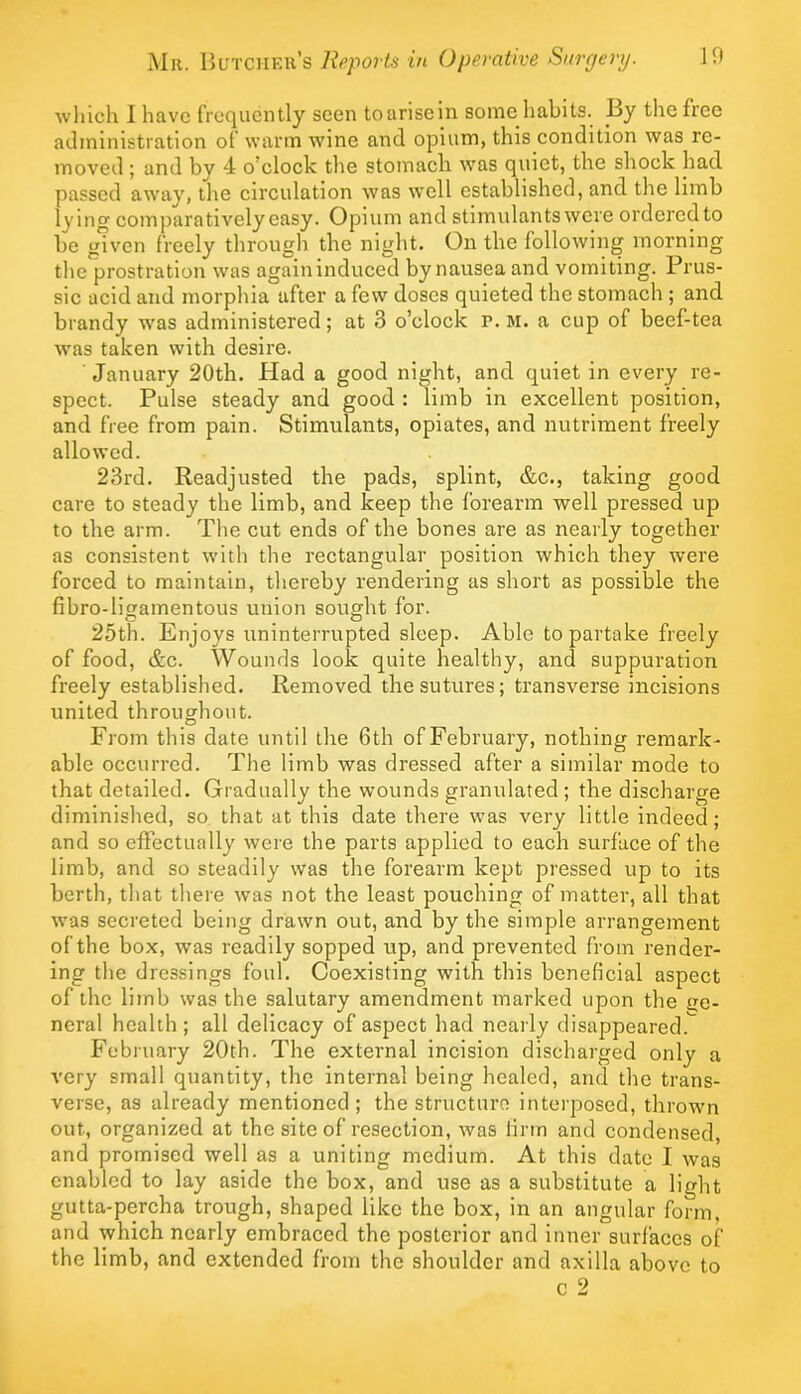 which I have frequently seen toarisein some liabits. By the free administration of warm wine and opium, this condition was re- moved ; and by 4 o’clock the stomacb was quiet, the shock had passed away, the circulation was well established, and the limb lying comparatively easy. Opium and stimulants were ordered to be given freely through the night. On the following morning the prostration was again induced by nausea and vomiting. Prus- sic acid and morphia after a few doses quieted the stomach ; and brandy w'as administered; at 3 o’clock r. m. a cup of beef-tea was taken with desire. January 20th. Had a good night, and quiet in every re- spect. Pulse steady and good : limb in excellent position, and free from pain. Stimidants, opiates, and nutriment freely allowed. 23rd. Readjusted the pads, splint, &c., taking good care to steady the limb, and keep the forearm well pressed up to the arm. The cut ends of the bones are as nearly together as consistent with the rectangular position which they were forced to maintain, thereby rendering as short as possible the fibro-ligamentous union sought for. 25th. Enjoys uninterrupted sleep. Able to partake freely of food, &c. Wounds look quite healthy, and suppuration freely established. Removed the sutures; transverse incisions united throughout. From this date until the 6th of February, nothing remark- able occurred. The limb was dressed after a similar mode to that detailed. Gradually the wounds granulated ; the discharge diminished, so that at this date there was very little indeed; and so effectually were the parts applied to each surface of the limb, and so steadily was the forearm kept pressed up to its berth, that there was not the least pouching of matter, all that was secreted being drawn out, and by the simple arrangement of the box, was readily sopped up, and prevented from render- ing the dressings foul. Coexisting with this beneficial aspect of the limb was the salutary amendment marked upon the ije- neral health; all delicacy of aspect had nearly disappeared.^ February 20th. The external incision discharged only a very small quantity, the internal being healed, and the trans- verse, as already mentioned; the structure interposed, thrown out, organized at the site of resection, was linn and condensed, and promised well as a uniting medium. At this date I was enabled to lay aside the box, and use as a substitute a light gutta-percha trough, shaped like the box, in an angular form, and which nearly embraced the posterior and inner surfaces of the limb, and extended from the shoulder and axilla above to c 2