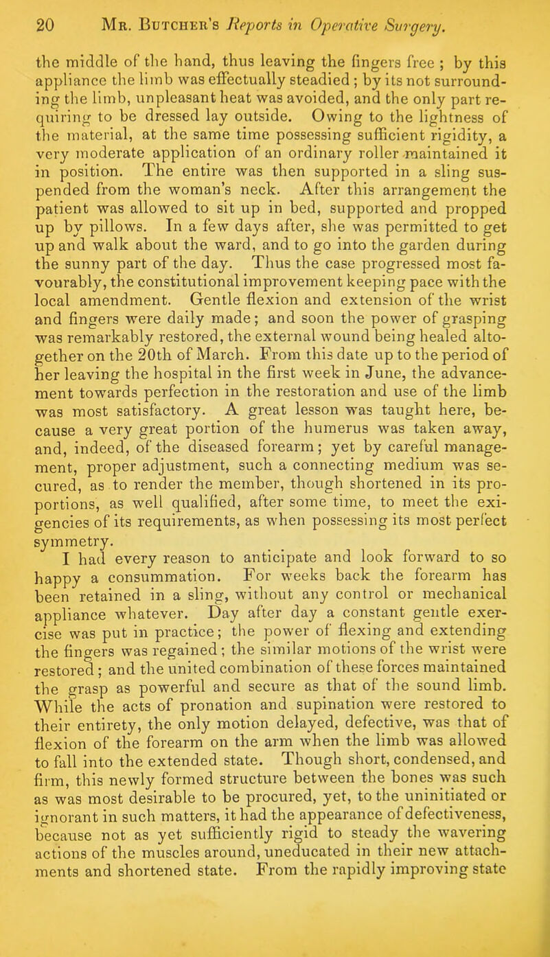 the middle of tlie hand, thus leaving the fingers free ; by this appliance the limb was effectually steadied ; by its not surround- ing the limb, unpleasant heat was avoided, and the only part re- quiring to be dressed lay outside. Owing to the lightness of the material, at the same time possessing sufficient rigidity, a very moderate application of an ordinary roller-maintained it in position. The entire was then supported in a sling sus- pended from the woman’s neck. After this arrangemerit the patient was allowed to sit up in bed, supported and propped up by pillows. In a few days after, she was permitted to get up and walk about the ward, and to go into the garden during the sunny part of the day. Thus the case progressed most fa- vourably, the constitutional improvement keeping pace with the local amendment. Gentle flexion and extension of the wrist and fingers were daily made; and soon the power of grasping was remarkably restored, the external wound being healed alto- gether on the 20th of March. From this date up to the period of her leaving the hospital in the first week in June, the advance- ment towards perfection in the restoration and use of the limb was most satisfactory. A great lesson was taught here, be- cause a very great portion of the humerus was taken away, and, indeed, of the diseased forearm; yet by careful manage- ment, proper adjustment, such a connecting medium was se- cured, as to render the member, though shortened in its pro- portions, as well qualified, after some time, to meet the exi- gencies of its requirements, as when possessing its most perfect symmetry. I had every reason to anticipate and look forward to so happy a consummation. For weeks back the forearm has been retained in a sling, without any control or mechanical appliance whatever. Day after day a constant gentle exer- cise was put in practice; the power of flexing and extending the fingers was regained; the similar motions of the wrist were restored ; and the united combination of these forces maintained the grasp as powerful and secure as that of the sound limb. While the acts of pronation and supination were restored to their entirety, the only motion delayed, defective, was that of flexion of the forearm on the arm when the limb was allowed to fall into the extended state. Though short, condensed, and firm, this newly formed structure between the bones was such as was most desirable to be procured, yet, to the uninitiated or ignorant in such matters, it had the appearance of defectiveness, b'ecause not as yet sufficiently rigid to steady the wavering actions of the muscles around, uneducated in their new attach- ments and shortened state. From the rapidly improving state
