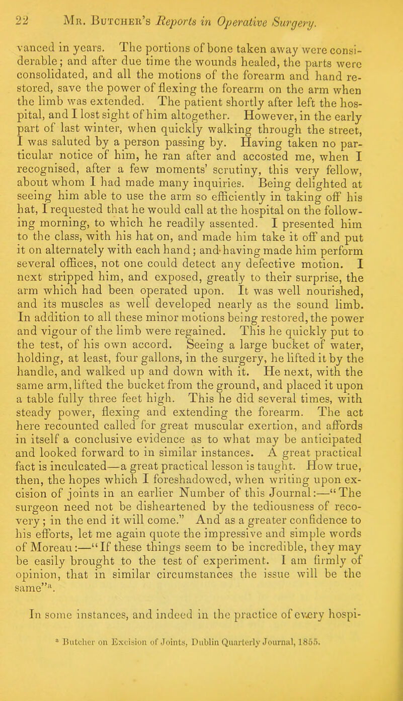 vanced in years. The portions of bone taken away were consi- derable; and after due time the wounds healed, the parts were consolidated, and all the motions of the forearm and hand re- stored, save the power of flexing the forearm on the arm when the limb was extended. The patient shortly after left the hos- pital, and I lost sight of him altogether. However, in the early part of last winter, when quickly walking through the street, I was saluted by a person passing by. Having taken no par- ticular notice of him, he ran after and accosted me, when I recognised, after a few moments’ scrutiny, this very fellow, about whom 1 had made many inquiries. Being delighted at seeing him able to use the arm so efficiently in taking off his hat, I requested that he would call at the hospital on the follow- ing morning, to which he readily assented. I presented him to the class, with his hat on, and made him take it off and put it on alternately with each hand ; and-having made him perform several offices, not one could detect any defective motion. 1 next stripped him, and exposed, greatly to their surprise, the arm which had been operated upon. It was well nourished, and its muscles as well developed nearly as the sound limb. In addition to all these minor motions being restored, the power and vigour of the limb were regained. This he quickly put to the test, of his own accord. Seeing a large bucket of w-ater, holding, at least, four gallons, in the surgery, he lifted it by the handle, and walked up and down with it. He next, with the same arm, lifted the bucket from the ground, and placed it upon a table fully three feet high. This he did several times, with steady power, flexing and extending the forearm. The act here recounted called for great muscular exertion, and afibrds in itself a conclusive evidence as to what may be anticipated and looked forward to in similar instances. A great practical fact is inculcated—a great practical lesson is taught. How true, then, the hopes which I foreshadowed, when writing upon ex- cision of joints in an earlier Number of this Journal:—“The surgeon need not be disheartened by the tediousness of reco- very ; in the end it will come.” And as a greater confidence to his efforts, let me again quote the impressive and simple words of Moreau:—“If these things seem to be incredible, they may be easily brought to the test of experiment. I am firmly of opinion, that in similar circumstances the issue will be the same”*^ In some instances, and indeed in the practice of cv^ery hospi- “ Hutuhci- on Excision of .Joints, Dublin Quarterly Journal, 1855.