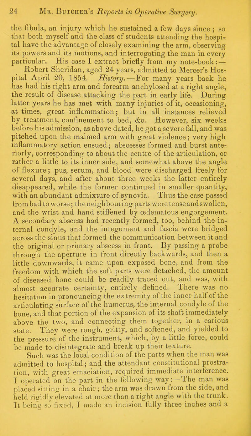 the fibula, an injury which he sustained a few days since ; so that both myself and the class of students attending the hospi- tal have the advantage of closely examining the arm, observing its powers and its motions, and interrogating the man in every particular. His case I extract briefly from my note-book: — Robert Sheridan, aged 24 years, admitted to Mercer’s Hos- pital April 20, 1854. History. — For many years back he has had his right arm and forearm anchylosed at a right angle, the result of disease attacking the part in early life. During latter years he has met with many injuries of it, occasioning, at times, great inflammation; but in all instances relieved by treatment, confinement to bed, &c. However, six weeks before his admission, as above dated, he got a severe fall, and was pitched upon the maimed arm with great violence; very high inflammatory action ensued; abscesses formed and burst ante- riorly, corresponding to about the centre of the articulation, or rather a little to its inner side, and somewhat above the angle of flexure; pus, serum, and blood were discharged freely for several days, and after about three weeks the latter entirely disappeared, while the former continued in smaller quantity, with an abundant admixture of synovia. Thus the case passed from bad to worse; the neighbouring parts were tenseandswollen, and the wrist and hand stifliened by cedematous engorgement. A secondary abscess had recently formed, too, behind the in- ternal condyle, and the integument and fascia were bridged across the sinus that formed the communication between it and the original or primary abscess in front. By passing a probe through the aperture in front directly backwards, and then a little downwards, it came upon exposed bone, and from the freedom with which the soft parts were detached, the amount of diseased bone could be readily traced out, and was, with almost accurate certainty, entirely defined. There was no hesitation in pronouncing the extremity of the inner half of the articulating surface of the humerus, the internal condyle of the bone, and that portion of the expansion of its shaft immediately above the two, and connecting them togetlier, in a carious state. They were rough, gritty, and softened, and yielded to the pressure of the instrument, which, by a little force, could be made to disintegrate and break up their texture. Such was the local condition of the parts when the man was admitted to hospital; and the attendant constitutional prostra- tion, with great emaciation, required immediate interference. I operated on the part in the following way:—The man was placed sitting in a chair; the arm was drawn Irom the side, and held rigidly elevated at more than a right angle with the trunk. It being su fixed, I made an incision fully three inches and a