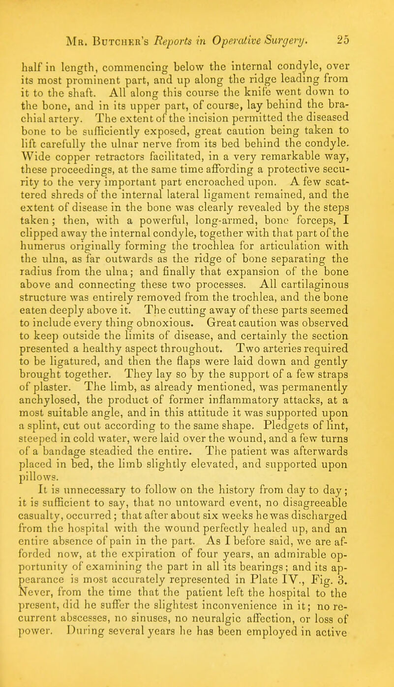 half in length, commencing below the internal condyle, over its most prominent part, and up along the ridge leading from it to the shaft. All along this course the knife went down to the bone, and in its upper part, of course, lay behind the bra- chial artery. The extent of the incision permitted the diseased bone to be sulliciently exposed, great caution being taken to lift carefully the ulnar nerve from its bed behind the condyle. Wide copper retractors facilitated, in a very remarkable way, these proceedings, at the same time affording a protective secu- rity to the very important part encroached upon. A few scat- tered shreds of the internal lateral ligament remained, and the extent of disease in the bone was clearly revealed by the steps taken; then, with a powerful, long-armed, bone forceps, I clipped away the internal condyle, together with that part of the humerus originally forming the trochlea for articulation with the ulna, as far outwards as the ridge of bone separating the radius from the ulna; and finally that expansion of the bone above and connecting these two processes. All cartilaginous structure was entirely removed from the trochlea, and the bone eaten deeply above it. The cutting away of these parts seemed to include every thing obnoxious. Great caution was observed to keep outside the limits of disease, and certainly the section presented a healthy aspect throughout. Two arteries required to be ligatured, and then the flaps were laid down and gently brought together. They lay so by the support of a few straps of plaster. The limb, as already mentioned, was permanently anchylosed, the product of former inflammatory attacks, at a most suitable angle, and in this attitude it was supported upon a splint, cut out according to the same shape. Pledgets of lint, steeped in cold water, were laid over the wound, and a few turns of a bandage steadied the entire. The patient was afterwards placed in bed, the limb slightly elevated, and supported upon pillows. It is unnecessary to follow on the history from day to day; it is sufficient to say, that no untoward event, no disagreeable casualty, occurred; that after about six weeks he was discharged from the hospital with the wound perfectly healed up, and an entire absence of pain in the part. As I before said, we are af- forded now, at the expiration of four years, an admirable op- portunity of examining the part in all its bearings; and its ap- pearance is most accurately represented in Plate IV., Fig. 3. Never, from the time that the patient left the hospital to the present, did he suffer the slightest inconvenience in it; no re- current abscesses, no sinuses, no neuralgic affection, or loss of power. During several years he has been employed in active