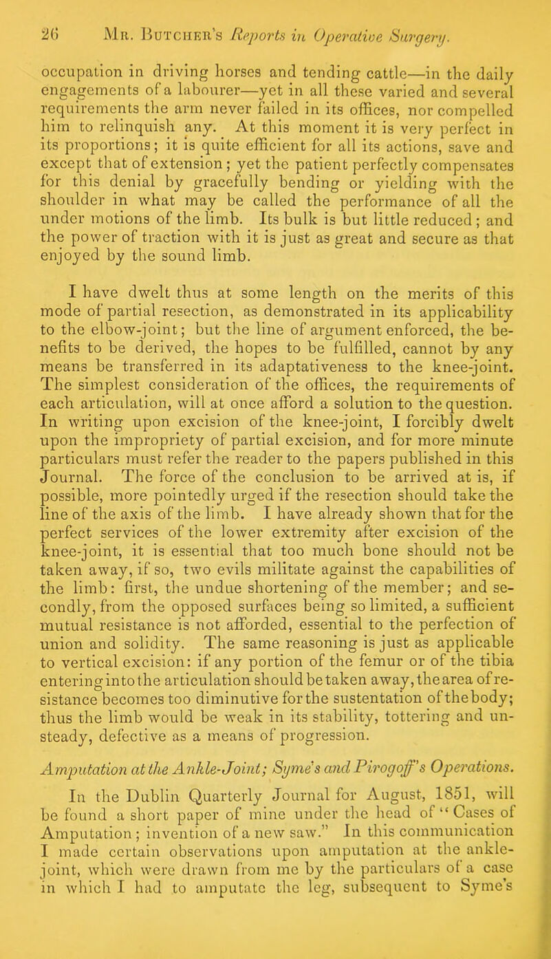 occupation in driving horses and tending cattle—in the daily engagements of a labourer—yet in all these varied and several requirements the arm never failed in its offices, nor compelled him to relinquish any. At this moment it is very perfect in its proportions; it is quite efficient for all its actions, save and except that of extension; yet the patient perfectly compensates for this denial by gracefully bending or yielding with the shoulder in what may be called the performance of all the under motions of the limb. Its bulk is but little reduced ; and the power of traction with it is just as great and secure as that enjoyed by the sound limb. I have dwelt thus at some length on the merits of this mode of partial resection, as demonstrated in its applicability to the elbow-joint; but the line of argument enforced, the be- nefits to be derived, the hopes to be fulfilled, cannot by any means be transferred in its adaptativeness to the knee-joint. The simplest consideration of the offices, the requirements of each articulation, will at once afford a solution to the question. In writing upon excision of the knee-joint, I forcibly dwelt upon the impropriety of partial excision, and for more minute particulars must refer the reader to the papers published in this Journal. The force of the conclusion to be arrived at is, if possible, more pointedly urged if the resection should take the line of the axis of the limb. I have already shown that for the perfect services of the lower extremity after excision of the knee-joint, it is essential that too much bone should not be taken away, if so, two evils militate against the capabilities of the limb: first, the undue shortening of the member; and se- condly, from the opposed surfaces being so limited, a sufficient mutual resistance is not afforded, essential to the perfection of union and solidity. The same reasoning is just as applicable to vertical excision: if any portion of the femur or of the tibia entering into the articulation should be taken away,thearea ofre- si stance becomes too diminutive for the sustentation of the body; thus the limb would be weak in its stability, tottering and un- steady, defective as a means of progression. Amputation at the Ankle-Joint; Syme's and Pirogoff' s Operations. In the Dublin Quarterly Journal for August, 1851, will be found a short paper of mine under the head of “ Cases of Amputation ; invention of a new saw.” In this communication I made certain observations upon amputation at the ankle- joint, which were drawn from me by the particulars of a case in which I had to amputate the leg, subsequent to Syme’s