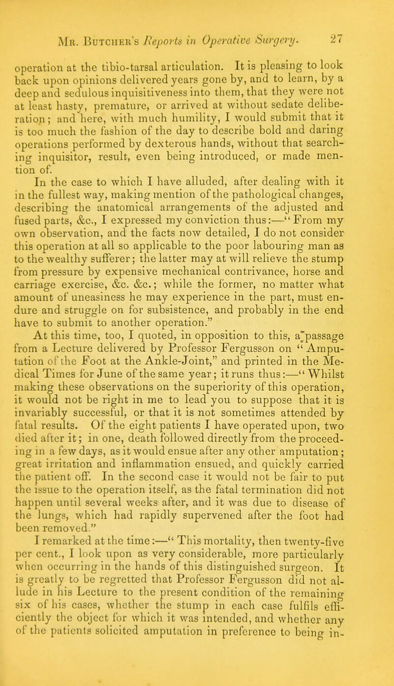 operation at the tiblo-tarsal articulation. It is pleasing to look back upon opinions delivered years gone by, and to learn, by a deep and sedulous inquisitiveness into them, that they were not at least hasty, premature, or arrived at without sedate delibe- ration ; and here, with much humility, I would submit that it is too much the fashion of the day to describe bold and daring operations performed by dexterous hands, without that search- ing inquisitor, result, even being introduced, or made men- tion of. In the case to which I have alluded, after dealing with it in the fullest way, making mention of the pathological changes, describing the anatomical arrangements of the adjusted and fused parts, &c., I expressed my conviction thus:—“From my own observation, and the facts now detailed, I do not consider this operation at all so applicable to the poor labouring man as to the wealthy sufferer; the latter may at will relieve the stump from pressure by expensive mechanical contrivance, horse and carriage exercise, &c. &c.; while the former, no matter what amount of uneasiness he may experience in the part, must en- dure and struggle on for subsistence, and probably in the end have to submit to another operation.” At this time, too, I quoted, in opposition to this, a“passage from a Lecture delivered by Professor Fergusson on “ Ampu- tation of the Foot at the Ankle-Joint,” and printed in the Me- dical Times for June of the same year; it runs thus:—“ Whilst making these observations on the superiority of this operation, it would not be right in me to lead you to suppose that it is invariably successful, or that it is not sometimes attended by fatal results. Of the eight patients I have operated upon, two died after it; in one, death followed directly from the proceed- ing in a few days, as it would ensue after any other amputation; great irritation and inflammation ensued, and quickly carried the patient off. In the second case it would not be fair to put the issue to the operation itself, as the fatal termination did not happen until several weeks after, and it was due to disease of the lungs, which had rapidly supervened after the foot had been removed.” I remarked at the time:—“ This mortality, then twenty-flve per cent., I look upon as very considerable, more particularly when occurring in the hands of this distinguished surgeon. It is greatly to be regretted that Professor Fergusson did not al- lude in his Lecture to the present condition of the remaining six of his cases, whether the stump in each case fulfils efli- ciently the object for which it was intended, and whether any of the patients solicited amputation in preference to being in-