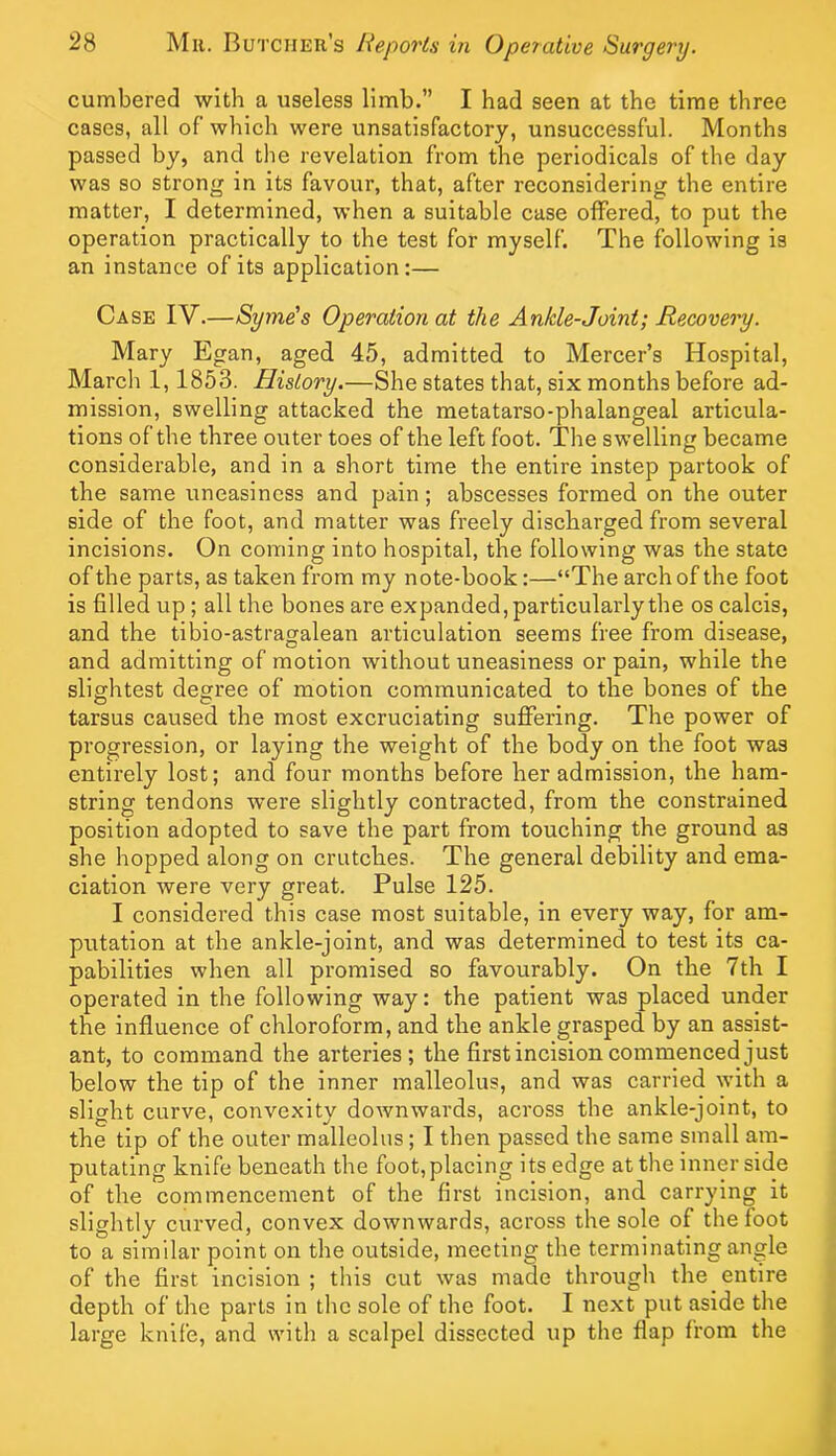 cumbered with a useless limb.” I had seen at the time three cases, all of which were unsatisfactory, unsuccessful. Months passed by, and the revelation from the periodicals of the day was so strong in its favour, that, after reconsidering the entire matter, I determined, when a suitable case olFered, to put the operation practically to the test for myself. The following is an instance of its application:— Case IV.—Syme's Operation at the Ankle-Joint; Recovery. Mary Egan, aged 45, admitted to Mercer’s Hospital, March 1,1853. History.—She states that, six months before ad- mission, swelling attacked the metatarso-phalangeal articula- tions of the three outer toes of the left foot. The swelling became considerable, and in a short time the entire instep partook of the same uneasiness and pain; abscesses formed on the outer side of the foot, and matter was freely discharged from several incisions. On coming into hospital, the following was the state of the parts, as taken from my note-book:—“The arch of the foot is filled up; all the bones are expanded, particularly the os calcis, and the tibio-astragalean articulation seems free from disease, and admitting of motion without uneasiness or pain, while the slightest degree of motion communicated to the bones of the tarsus caused the most excruciating suffering. The power of progression, or laying the weight of the body on the foot was entirely lost; and four months before her admission, the ham- string tendons were slightly contracted, from the constrained position adopted to save the part from touching the ground as she hopped along on crutches. The general debility and ema- ciation were very great. Pulse 125. I considered this case most suitable, in every way, for am- putation at the ankle-joint, and was determined to test its ca- pabilities when all promised so favourably. On the 7th I operated in the following way: the patient was plaeed under the influence of chloroform, and the ankle grasped by an assist- ant, to command the arteries; the first incision commenced just below the tip of the inner malleolus, and was carried with a slight curve, convexity downwards, across the ankle-joint, to the tip of the outer malleolus ; I then passed the same small am- putating knife beneath the foot, placing its edge at the inner side of the commencement of the first incision, and carrying it slightly curved, convex downwards, across the sole of the foot to a similar point on the outside, meeting the terminating angle of the first incision; this cut was made through the entire depth of the parts in the sole of the foot. I next put aside the large knife, and with a scalpel dissected up the flap from the